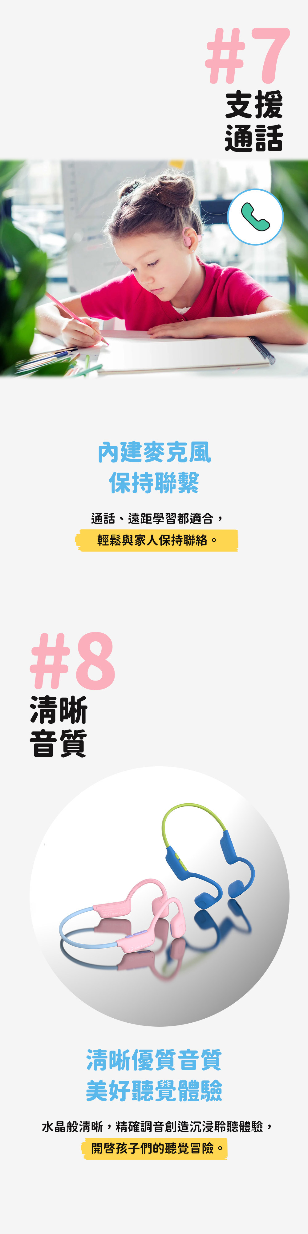 #7支援通話麥克風保持聯繫通話、遠距學習都適合,輕鬆與家人保持聯絡。#8清晰音質清晰優質音質美好聽覺體驗水晶般清晰,精確調音創造沉浸聆聽體驗,開啟孩子們的聽覺冒險。