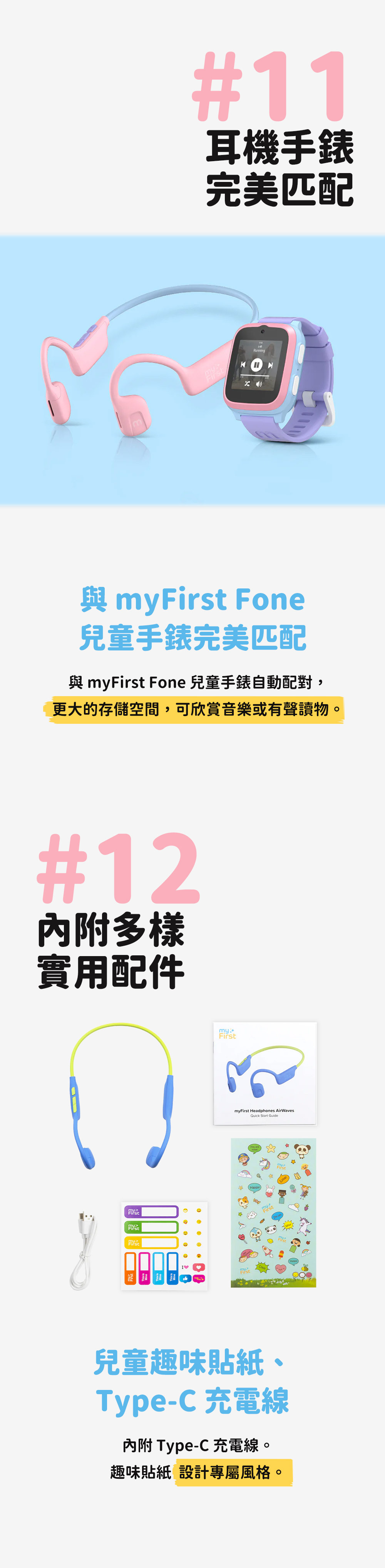 #11耳機手錶完美匹配Runningmy Fone兒童手錶完美匹配 myFirst Fone 兒童手錶自動配對,更大的存儲空間,可欣賞音樂或有聲讀物。#12多樣實用配件FirstFirstmyFirst Headphones AirWavesQuick Start Guide兒童趣味貼紙、Type-C 充電線內附 Type-C 充電線。趣味貼紙 設計專屬風格。