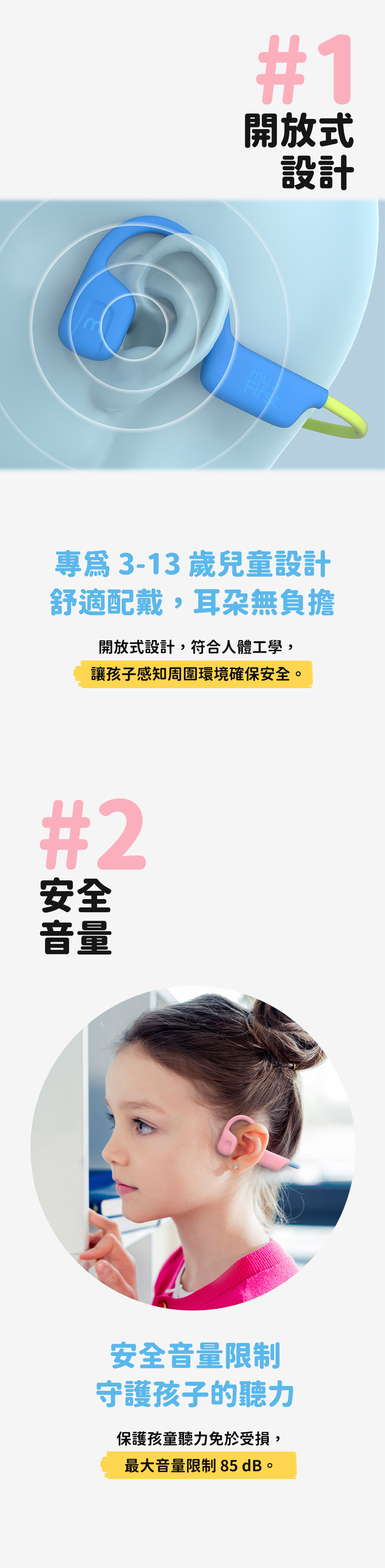 #1開放式設計ymFirst專 3-13 歲兒童設計舒適配戴,耳朶無負擔開放式設計,符合人體工學,讓孩子感知周圍環境確保安全。#2安全音量安全音量限制守護孩子的聽力保護孩童聽力免於受損,最大音量限制 85dB。