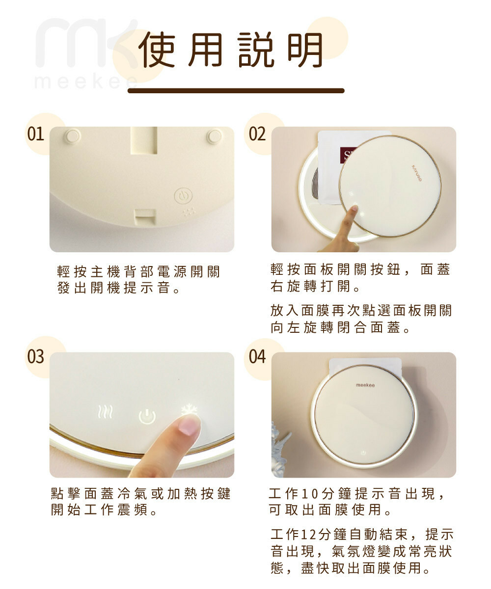 03使用說明01輕按主機背部電源開關發出開機提示音。點擊面蓋冷氣或加熱按鍵開始工作震頻。0204輕按面板開關按鈕,面蓋右旋轉打開。放入面膜再次點選面板開關向左旋轉閉合面蓋。meekee工作10分鐘提示音出現,可取出面膜使用。工作12分鐘自動結束,提示音出現,氣氛燈變成常亮狀態,盡快取出面膜使用。