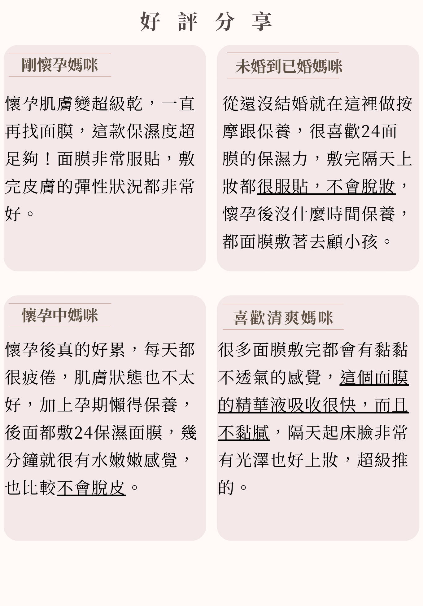 6.好評分享 小姐1 保濕度超足夠!面膜非常服貼,敷完皮膚的彈性狀況都非常好。 小姐2 用過又回購多次的面膜,使懷孕乾燥的臉,迅速恢復水噹噹! 小姐3 孕期懶得保養,都敷24保濕面膜,15分鐘保濕有感。 小姐4 面膜的精華液吸收很快不黏膩,隔天起床臉非常有光澤也好上妝。 7.加乘推薦商品 孕期 24保濕面膜+沙漠之泉保濕精華液 懷孕期間肌膚暗沉粗糙,容易乾燥脫皮,「面膜+精華液」保濕效果加倍,使肌膚潤澤保濕。 產後 24保濕面膜+奢華金萃隔離霜 產後想要改善暗沉肌膚,美美的帶寶寶出門嗎? 「面膜+隔離霜」一片讓妳水潤透亮,再擦上妝養合一的隔離霜,讓妳在床上多睡20分鐘,1分鐘內打造高質感Q彈素顏美肌,整天完美持妝。