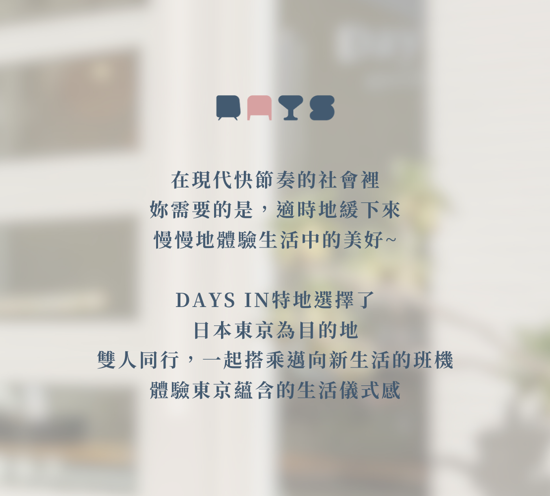 在現代快節奏的社會裡，你需要的是適時地緩下來，慢慢地體驗生活中的美好~ DAYS IN特地選擇了日本東京為目的地，雙人同行，一起搭乘邁向新生活的班機，體驗東京蘊含的生活儀式感。