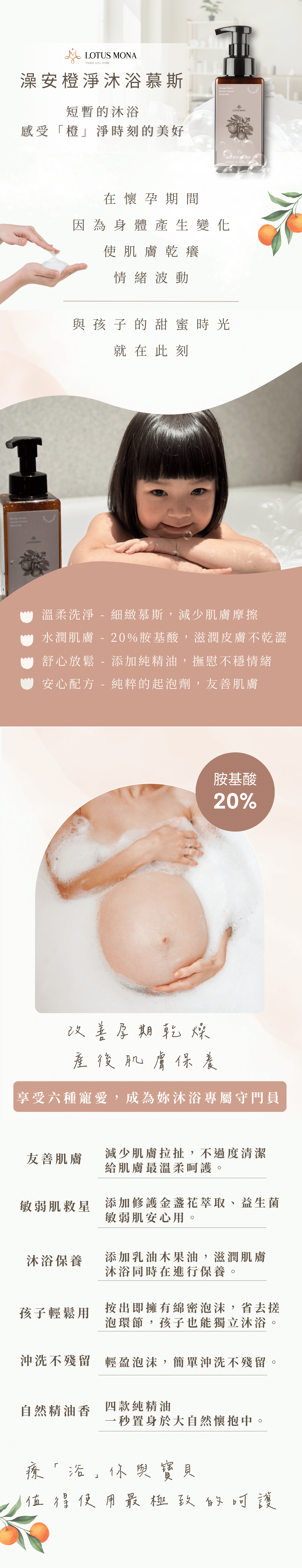 受眾：懷孕、懷孕肌膚乾燥、敏感肌、有幼童的媽咪 族群：孕媽咪、媽媽 產品特色：綿密慕斯、孕婦孩子與敏感肌都能使用、保濕肌膚 1.可以幫助獲改善 2.產品簡介 3.特色 4.如何使用 5.成分 6.好評分享 7.加乘推薦商品  標題： 將日常留給孩子 沐浴時光保留給自己 「橙」淨時刻感受真正的美好 1.可以幫助或改善 改善孕期乾燥肌 產後身體肌膚保養  在懷孕期間 因為雌激素與黃體激素的分泌增加 導致荷爾蒙產生變化 使肌膚乾癢粗糙、情緒易波動   *溫柔洗淨-細緻慕斯，減少肌膚摩擦。 *水潤肌膚-20%胺基酸，滋潤皮膚不乾澀。 *舒心放鬆-添加純精油，撫慰不穩情緒。 *安心配方-天然起泡劑，友善肌膚。 2.產品簡介 擁有20％高成本的胺基酸、保養級起泡劑，為皮膚科醫生認證最友善肌膚的洗淨成分，針對敏感肌、乾燥肌，添加了金盞花萃取、益生菌、胺基酸、乳油木果油，潔淨肌膚不乾澀，慕斯劑型提升效率，節省用量，清潔度不減。 3.特色 療「浴」媽咪 值得使用最極致的呵護  1.友善肌膚：減少肌膚拉扯，不過度清潔，給肌膚最溫柔呵護。 2.敏感肌救星：添加鎮靜修護金盞花萃取、益生菌，敏感肌安心用。 3.沐浴保養：添加乳油木果油，滋潤肌膚，沐浴同時在進行保養。 4.孩子輕鬆使用：按出即擁有綿密泡沫，省去搓泡環節，孩子也能獨立沐浴。 5.沖洗不殘留：輕盈泡沫，簡單沖洗不殘留。 6.天然精油香氛：四款純精油，一秒置身於大自然懷抱中。   一次享受六種寵愛，成為妳沐浴專屬守門員  4.如何使用 成人：不需搭配沐浴球，適量塗抹全身，再使用清水沖洗。 寶寶：建議使用細緻的紗布巾，先幫寶寶打濕，再少量幫寶寶清潔，最後將紗布巾沾取清水，輕柔的幫寶寶將泡沫清除。 孩童：不需搭配任何起泡工具，適量塗抹全身，再使用清水沖洗。 「慕斯型態」適合正值學習洗澡的孩子，清潔方便，慕斯型態好沖洗不易殘留。 5.成分 天然起泡劑Decyl Glucoside、Propanedio-皮膚科醫生認證最友善肌膚的洗淨成分 20%胺基酸-保持肌膚濕潤感 金盞花萃取-益於鎮定、舒緩肌膚，友善於敏感肌 益生菌-助於預防私密處搔癢 乳油木果油-滋潤肌膚，提升水潤感   「來大自然的精油療癒」 薰衣草-舒緩焦慮，助於好眠 苦橙葉-淨化肌膚，提升防護力 萊姆-減緩肌膚老化，增強防禦 甜橙-安撫情緒，愉悅心靈   6.好評分享 【小姐1】本身對於香精味道很敏感，過於濃厚的香氛，會讓我感到噁心，但這款慕斯只有淡淡的橙香，在洗澡時，令我感到很放鬆。   【小姐2】肌膚屬於敏感的我，洗完澡經常覺得皮膚很癢，但使用這瓶慕斯後，肌膚搔癢、泛紅情況越來越少，而裡面的橙子味道，我個人也很喜歡。   【小姐3】家中的小孩手機總是不離身，在早鳥預購買了大小罐，就叫他去試試看，可能發現用慕斯洗很有效率，也不會被我嫌沒洗乾淨，小鬼頭終於願意去洗澡了。   【小姐4】懷孕進入後期，經常感到身體疲憊，但是又睡不好，後來在逗SPA店裡體驗，香味很淡雅，沐浴後肌膚不會乾澀，反而像被保養過的光滑，後來購買回去，覺得比起要搓泡的沐浴乳，沐浴慕斯對我來說相較友善，讓我能邊洗澡邊保養，精油香也療癒我疲累的身心。  【小姐5】 現在是二寶媽，當初在教大寶洗澡超級累，因為孩子不太會起泡泡，每次都會擠超多，後來給兩寶使用橙淨沐浴慕斯，訓練自己洗澡，沒想到成效意外的好，讓身為兩寶媽的我減輕好多負擔，超級感動。  7.加乘推薦商品 「橙淨沐浴慕斯+RW膠原蛋白沐浴器」 沐浴保養之時，也別忘了自來水中殘留了氯、重金屬，可能會引起肌膚敏感，沐浴器過濾掉99.9%氯與鐵鏽，天然萃取的保濕成分，再搭配有清潔功能的沐浴慕斯，濾掉了不安，保留了好膚質。