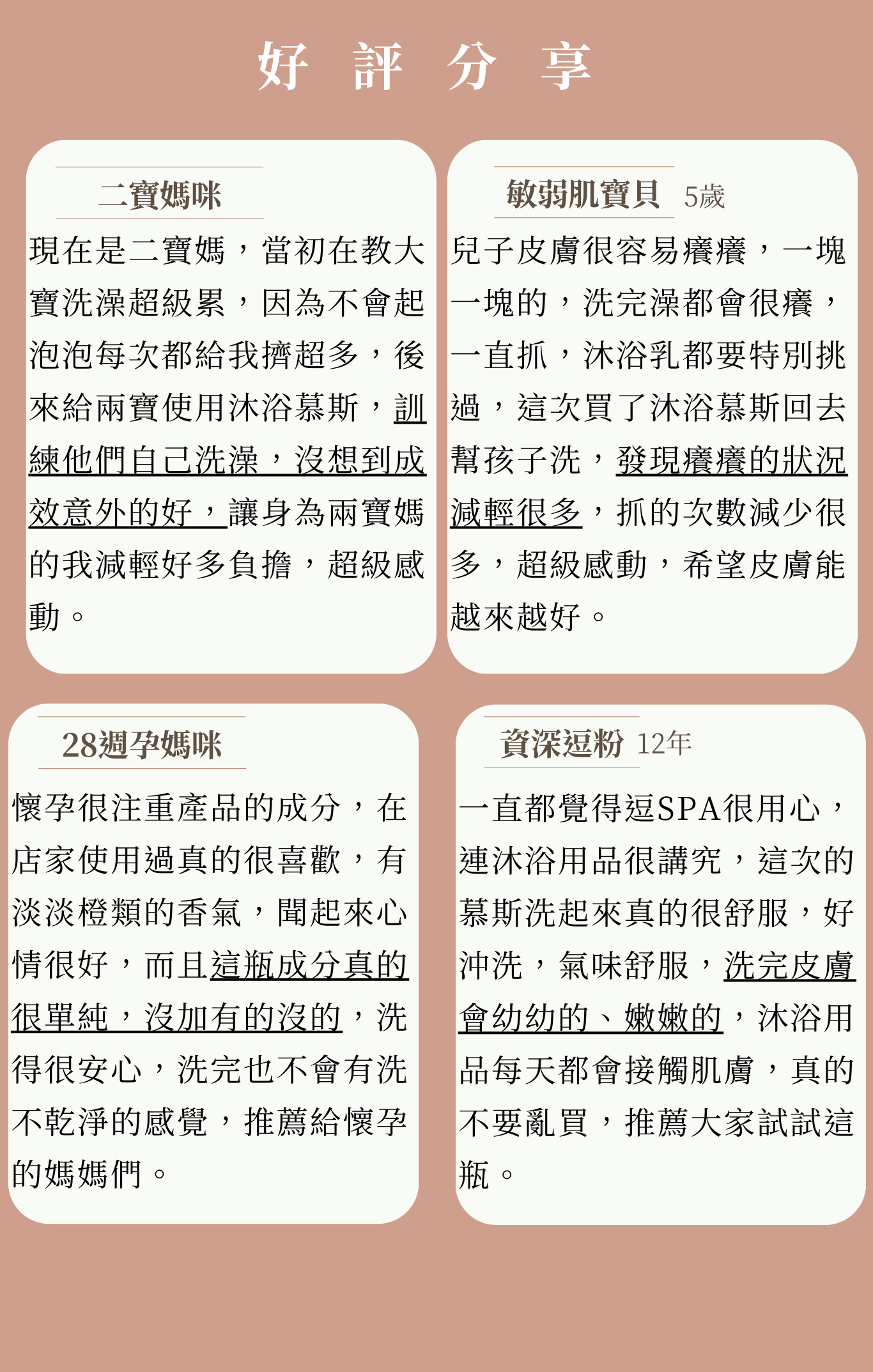 橙淨沐浴慕斯 受眾：懷孕、懷孕肌膚乾燥、敏感肌、有幼童的媽咪 族群：孕媽咪、媽媽 產品特色：綿密慕斯、孕婦孩子與敏感肌都能使用、保濕肌膚 1.可以幫助獲改善 2.產品簡介 3.特色 4.如何使用 5.成分 6.好評分享 7.加乘推薦商品  標題： 將日常留給孩子 沐浴時光保留給自己 「橙」淨時刻感受真正的美好 1.可以幫助或改善 改善孕期乾燥肌 產後身體肌膚保養  在懷孕期間 因為雌激素與黃體激素的分泌增加 導致荷爾蒙產生變化 使肌膚乾癢粗糙、情緒易波動   *溫柔洗淨-細緻慕斯，減少肌膚摩擦。 *水潤肌膚-20%胺基酸，滋潤皮膚不乾澀。 *舒心放鬆-添加純精油，撫慰不穩情緒。 *安心配方-天然起泡劑，友善肌膚。 2.產品簡介 擁有20％高成本的胺基酸、保養級起泡劑，為皮膚科醫生認證最友善肌膚的洗淨成分，針對敏感肌、乾燥肌，添加了金盞花萃取、益生菌、胺基酸、乳油木果油，潔淨肌膚不乾澀，慕斯劑型提升效率，節省用量，清潔度不減。 3.特色 療「浴」媽咪 值得使用最極致的呵護  1.友善肌膚：減少肌膚拉扯，不過度清潔，給肌膚最溫柔呵護。 2.敏感肌救星：添加鎮靜修護金盞花萃取、益生菌，敏感肌安心用。 3.沐浴保養：添加乳油木果油，滋潤肌膚，沐浴同時在進行保養。 4.孩子輕鬆使用：按出即擁有綿密泡沫，省去搓泡環節，孩子也能獨立沐浴。 5.沖洗不殘留：輕盈泡沫，簡單沖洗不殘留。 6.天然精油香氛：四款純精油，一秒置身於大自然懷抱中。   一次享受六種寵愛，成為妳沐浴專屬守門員  4.如何使用 成人：不需搭配沐浴球，適量塗抹全身，再使用清水沖洗。 寶寶：建議使用細緻的紗布巾，先幫寶寶打濕，再少量幫寶寶清潔，最後將紗布巾沾取清水，輕柔的幫寶寶將泡沫清除。 孩童：不需搭配任何起泡工具，適量塗抹全身，再使用清水沖洗。 「慕斯型態」適合正值學習洗澡的孩子，清潔方便，慕斯型態好沖洗不易殘留。 5.成分 天然起泡劑Decyl Glucoside、Propanedio-皮膚科醫生認證最友善肌膚的洗淨成分 20%胺基酸-保持肌膚濕潤感 金盞花萃取-益於鎮定、舒緩肌膚，友善於敏感肌 益生菌-助於預防私密處搔癢 乳油木果油-滋潤肌膚，提升水潤感   「來大自然的精油療癒」 薰衣草-舒緩焦慮，助於好眠 苦橙葉-淨化肌膚，提升防護力 萊姆-減緩肌膚老化，增強防禦 甜橙-安撫情緒，愉悅心靈   6.好評分享 【小姐1】本身對於香精味道很敏感，過於濃厚的香氛，會讓我感到噁心，但這款慕斯只有淡淡的橙香，在洗澡時，令我感到很放鬆。   【小姐2】肌膚屬於敏感的我，洗完澡經常覺得皮膚很癢，但使用這瓶慕斯後，肌膚搔癢、泛紅情況越來越少，而裡面的橙子味道，我個人也很喜歡。   【小姐3】家中的小孩手機總是不離身，在早鳥預購買了大小罐，就叫他去試試看，可能發現用慕斯洗很有效率，也不會被我嫌沒洗乾淨，小鬼頭終於願意去洗澡了。   【小姐4】懷孕進入後期，經常感到身體疲憊，但是又睡不好，後來在逗SPA店裡體驗，香味很淡雅，沐浴後肌膚不會乾澀，反而像被保養過的光滑，後來購買回去，覺得比起要搓泡的沐浴乳，沐浴慕斯對我來說相較友善，讓我能邊洗澡邊保養，精油香也療癒我疲累的身心。  【小姐5】 現在是二寶媽，當初在教大寶洗澡超級累，因為孩子不太會起泡泡，每次都會擠超多，後來給兩寶使用橙淨沐浴慕斯，訓練自己洗澡，沒想到成效意外的好，讓身為兩寶媽的我減輕好多負擔，超級感動。  7.加乘推薦商品 「橙淨沐浴慕斯+RW膠原蛋白沐浴器」 沐浴保養之時，也別忘了自來水中殘留了氯、重金屬，可能會引起肌膚敏感，沐浴器過濾掉99.9%氯與鐵鏽，天然萃取的保濕成分，再搭配有清潔功能的沐浴慕斯，濾掉了不安，保留了好膚質。