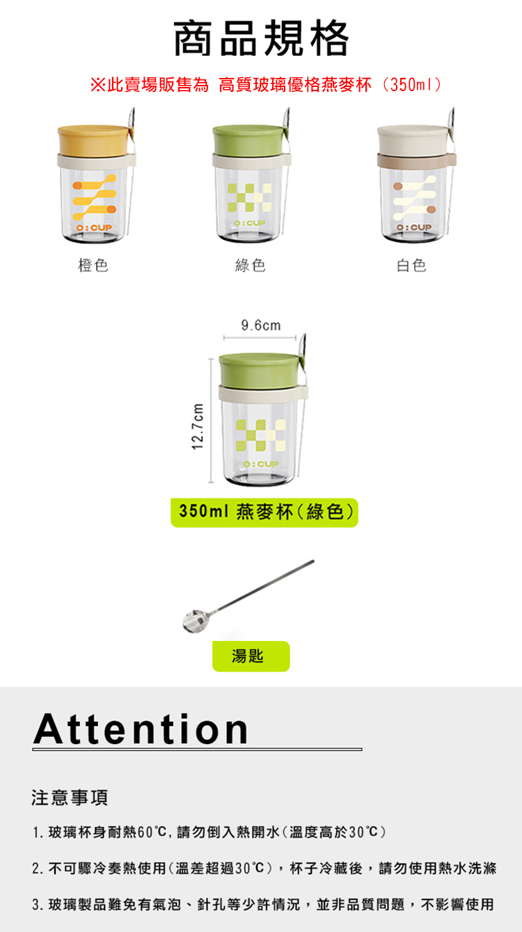 商品規格※此賣場販售為 高質玻璃優格燕麥杯(350ml):CUP橙色綠色白色12.7cm9.6cm350ml 燕麥杯(綠色)湯匙Attention注意事項1. 玻璃杯身耐熱60,請勿倒入熱開水(溫度高於30)2. 不可驟冷奏熱使用(溫差超過30),杯子冷藏後,請勿使用熱水洗滌3. 玻璃製品難免有氣泡、針孔等少許情況,並非品質問題,不影響使用