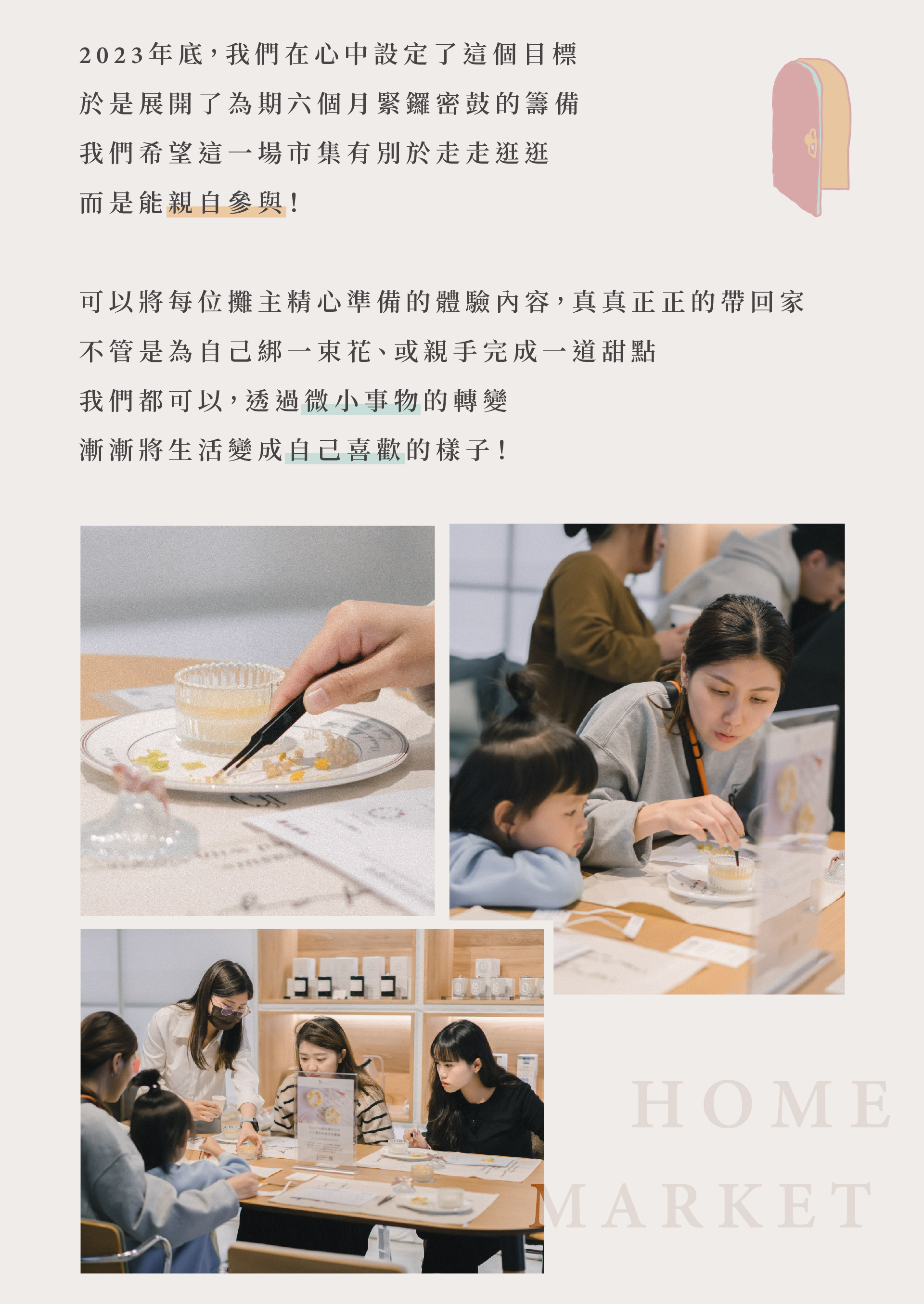 2023年底，我們希望這一場市集有別於走走逛逛，而是能親自參與! 可以將每位攤主精心準備的體驗內容，真真正正的帶回家，不管是為自己綁一束花、或親手完成一道甜點，我們都可以透過微小事物的轉變，漸漸將生活變成自己喜歡的樣子!