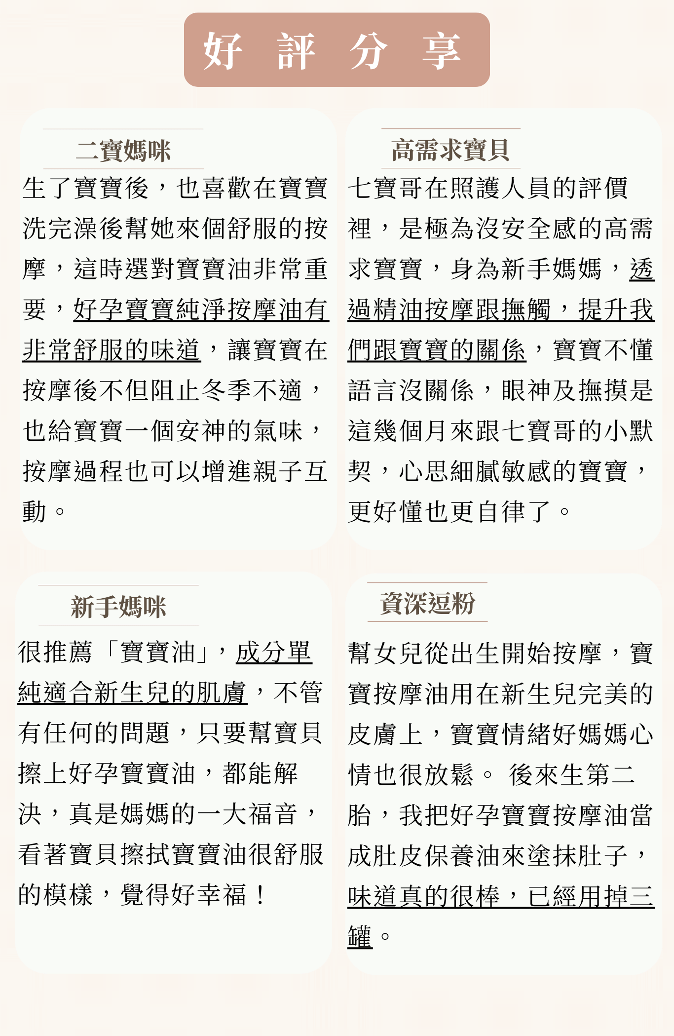 (媽媽版)好孕寶寶純淨按摩油 受眾:懷孕、有寶寶的媽咪、孕期肌膚乾燥、有細紋困擾、乾性肌膚、妊娠紋、寶寶、肚皮及腿部乾癢、寶寶皮膚乾燥脫皮 族群:孕媽咪、產後媽媽、寶寶紅屁屁、敏感肌 產品特色:孕媽咪及寶寶專用、敏感肌適用、 1.可以幫助或改善 2.產品簡介 3.特色 4.如何使用 5.成分 6.好評分享 7.加乘推薦商品 標題: 舒緩妳的孕期不適 媽媽與寶寶的專屬保養油 1.可以幫助或改善 改善孕期肚皮及腿部乾癢 產後為寶寶準備的第一瓶保養油 孕期、產後肌膚常見的問題 1.孕期肌膚乾癢,怕抓了會留疤或長出妊娠紋 2.產後壓力、荷爾蒙變化和疲勞,使媽咪的皮膚明顯變得乾燥、粗糙暗沉 *孕媽咪孕期因肌膚變化,容易乾癢或肚皮感受到擴張的不適感,藉由精油提升肌膚的潤澤度及彈性,可以舒緩肌膚不適。 *寶寶肌膚很敏感,天氣變化容易讓寶寶肌膚紅癢、乾燥、脫皮,有9成的寶寶都有肌膚問題,使用精油可以讓寶寶肌膚形成保護膜,改善肌膚問題。 2.產品簡介 好孕寶寶純淨按摩油是專為孕媽咪及寶寶調和的按摩用精油,按摩全身都沒問題! 3.特色 孕媽咪孕期雙腳容易不適,透過按摩可以改善。 寶寶半夜哭個不停,輕敲腹部有「咚咚咚」的鼓聲,透過簡單的腹部按摩,可以讓寶寶一覺到天亮。 4.如何使用 【孕媽咪】 1.輕柔按摩腹部,可潤澤肌膚,舒緩肌膚乾燥。 2.手掌按摩臀部及後腰,舒緩孕期腰部不適。 3.緩緩按摩腋下及胸部周圍,可以改善暗沉。 4.手掌由大腿慢慢按摩至小腿,舒緩肌膚壓力。 【寶寶】 1.從小腿開始,緩緩往上按摩,可以用手掌輕輕揉捏,力道不要太大。 2.用手掌按摩寶寶的肚子,順時針按摩,可以舒緩、減少寶寶的不適感。 3.讓寶寶趴臥在腿部,輕輕按摩臀部、脊椎跟背部,可以放鬆寶寶的肌膚。 5.成分 7種精油+1基底油=天然配方 檸檬精油、葡萄柚精油、甜橙精油、紅橙精油(懷孕首選精油)-孕婦首選最安全的精油。帶有柑橘香調,紅橙的香氣帶給人溫暖感受,可減緩孕期孕吐與不適。 寶寶:芸香科香甜的氣息,帶來愉悅的心情與溫暖的感受。 羅馬洋甘菊精油(長者與小孩首選精油)-又稱為「地上的蘋果」幫助釋放緊繃的情緒,羅馬洋甘菊柔和的氣味,被認為適合守護新生兒心性穩定的香氣。 新生兒因為從暗黑的母體肚中來到有光線的世界,需要一段時間適應白天黑夜的週期,適合使用有大量陽光能量的柑橘類精油搭配羅馬洋甘菊。 薰衣草精油、苦橙葉精油(平靜和舒緩的搖籃曲)-薰衣草以鎮定舒緩聞名,搭配抗憂鬱的苦橙葉,能安撫情緒,使心情煥然一新,當覺得孤獨、低落,尤其是長期感到無力疲憊,苦橙葉可以幫助改善憂鬱的情緒,它就像是一位話少但具有洞察力的朋友,安靜地陪伴妳。 天然甜杏仁基底油-甜杏仁油很溫和,富含豐富維他命E,敏感性肌膚也可以放心使用。 6.好評分享 小姐1好孕寶寶純淨按摩油擁有SGS檢驗合格證書,濃度1%符合芳香療法規定,用在寶寶和媽媽自己身上才有保障。 小姐2 幫女兒從出生開始按摩,好孕寶寶純淨按摩油用在新生兒完美的皮膚上,寶寶情緒好媽媽心情也很放鬆。 小姐3 好孕寶寶純淨按摩油質地非常適合用在孕婦跟寶寶身上,味道很適合孕婦,很舒壓,非常推薦孕婦與寶寶一定要用! 小姐4 我全身擦完之後會特別加強在肚皮,好孕寶寶純淨按摩油非常好吸收也不黏膩! 7.加乘推薦商品 孕期 24保濕面膜+好孕寶寶純淨按摩油 懷孕期間臉部肌膚容易乾燥脫皮,24保濕面膜「濃縮原液精華」比起一般面膜使用的「精華液」好比「滴雞精」與「雞湯」的差別,使肌膚潤澤,效果馬上看得見;肚皮乾癢,怕抓了會讓肚皮不美麗,就擦好孕寶寶純淨按摩油,藉由精油恢復肌膚彈性,可以舒緩肌膚不適。 產後 RW膠原蛋白香氛沐浴過濾器+好孕寶寶純淨按摩油 使用RW膠原蛋白香氛沐浴過濾器,與寶寶安心沐浴,享受最療癒的洗澡時光,輕柔壓乾身體水分再擦上好孕寶寶純淨按摩油,溫柔呵護與滋養您與寶寶的每一吋肌膚。