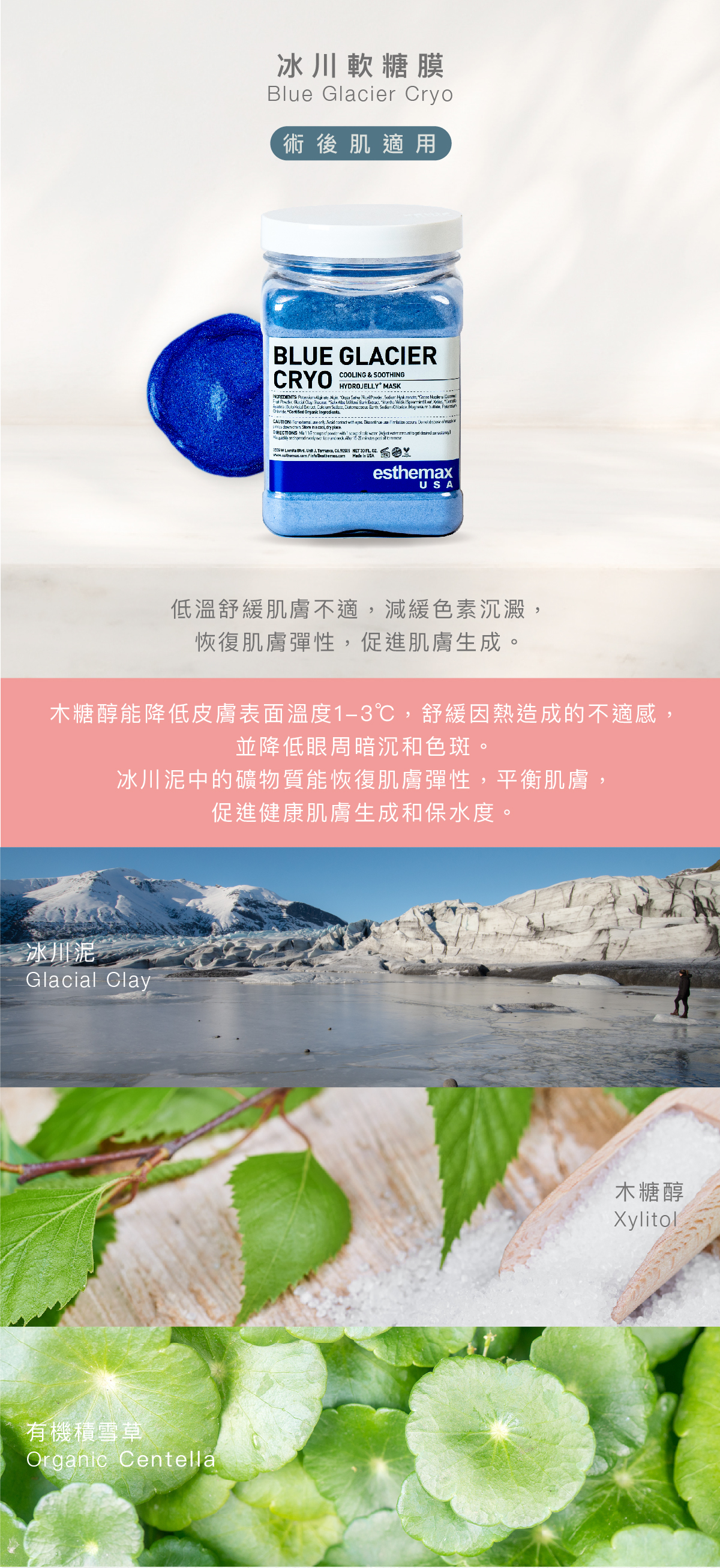 冰川軟糖膜  Blue Glacier Cryo Hydrojelly 術後肌適用 功效 低溫舒緩肌膚不適，減緩色素沉澱， 恢復肌膚彈性，促進肌膚生成。  成分  木糖醇能降低皮膚表面溫度1-3℃，舒緩因熱造成的不適感，並降低眼周暗沉和色斑。冰川泥中的礦物質能恢復肌膚彈性，平衡肌膚，促進健康肌膚生成和保水度。  冰川泥、木糖醇、有機積雪草