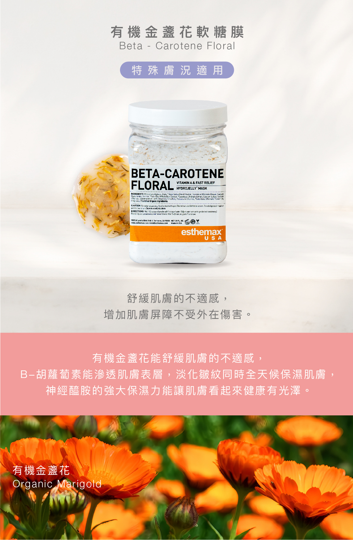 有機金盞花軟糖膜  Beta - Carotene Floral Hydrojelly 特殊膚況適用 功效 舒緩肌膚的不適感，增加肌膚屏障不受外在傷害。  成分  有機金盞花能舒緩肌膚的不適感，B-胡蘿蔔素能滲透肌膚表層，淡化皺紋同時全天候保濕肌膚，神經醯胺的強大保濕力能讓肌膚看起來健康有光澤。  有機金盞花