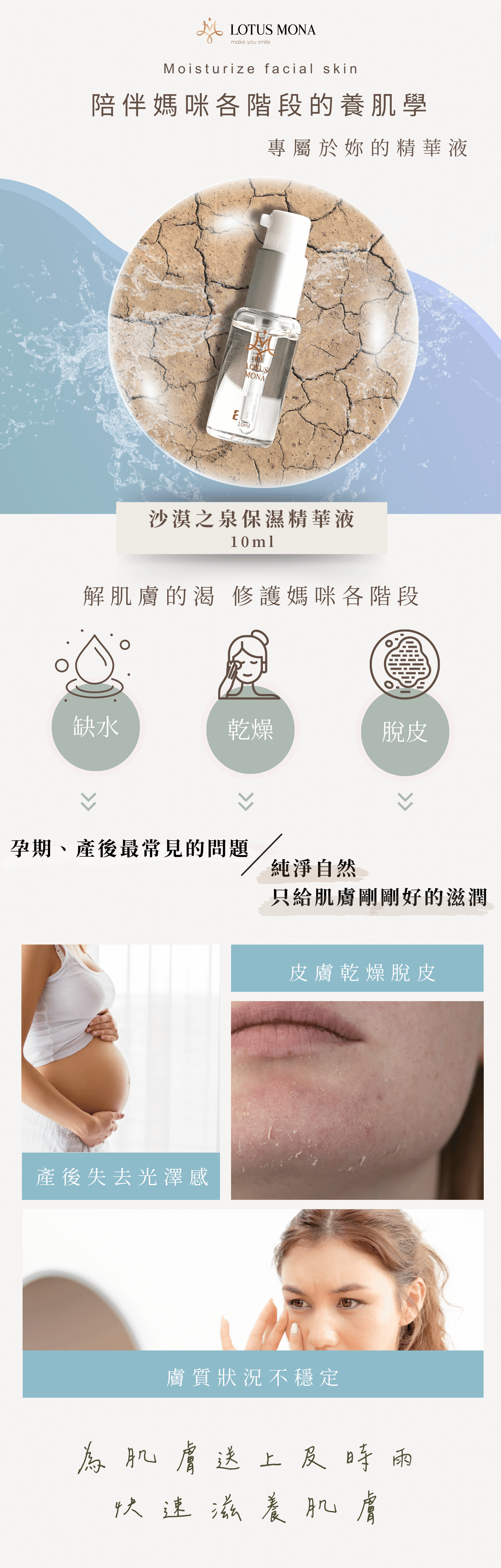 沙漠之泉精華液 受眾:懷孕、有寶寶媽媽、懷孕肌膚乾燥、肌膚脫皮、不要香精味、上妝會浮粉、美日需化妝的媽咪、睡前簡易保養 族群:孕媽咪、媽媽、孕期產後 產品特色:修復、保水、睡前保養、無香、提升防護力、皮膚持水力 1.可以幫助獲改善 2.產品簡介 3.如何使用 4.成分 5.好評分享 6.加乘推薦商品 標題: 陪伴媽咪各階段的養肌學 專屬於妳的精華液 1.可以幫助或改善 解肌膚的渴 修復媽咪各階段的缺水、乾燥、脫皮 孕期、產後肌膚常見的問題 1.懷孕期間肌膚防護力下降 2.皮膚變化較大,容易乾燥脫皮 3.產後肌膚失去光澤感 純淨天然 只給肌膚剛剛好的滋潤 2.產品簡介 為肌膚送上及時雨 小分子玻尿酸,快速滋養肌膚,瞬間吸收 一瓶能為肌膚解渴的保濕精華液 3.如何使用 只要1分鐘 ✅隔日不乾燥 ✅底妝不脫妝 ✅透亮有光澤 ✅保水又柔白 睡前保養-臉部清洗後,先使用化妝水打底,再擦上精華液 妝前使用-將精華液與粉底液調和,塗抹於全臉 ✅孕期-保濕修護 ✅產後-快速保養 4.成分 精心調配黃金比例 3大植物果精萃 【西瓜果補水】、【蘋果活化】、兵豆果【舒緩保濕】 5大保濕+嫩白成分 小分子玻尿酸 -具有強大吸濕力的小小兵 多元醇Zemea®-Eco認證,溫和不刺激,天然的保濕劑 紅藻萃取液-提高肌膚含水量,延緩肌膚老化 大豆異黃酮-增加肌膚彈性,透亮嫩白 5.好評分享 小姐1 -不黏膩吸收快-懷孕期間好懶,這瓶超適合懶得保養的我,擦上去好吸收,不會有黏黏厚中的感覺 小姐2 -成分天然真安心-無香精,很多天然萃取,很安心,孕期聞到太濃郁的香氣會很害怕,這支精華液不會 小姐3 -冷氣房必備-懷孕肌膚變比較敏感,長時間在辦公室讓我的臉變超乾,現在都備一瓶放在桌上,需要時就補上 小姐4 -超快速補水-在家帶小孩,每天都沒時間保養,只要選簡單快速的保養品,擦上去就有效 7.加乘推薦商品 孕期 24保濕彈潤面膜+沙漠之泉精華液 懷孕期間皮膚變化較大,肌膚較為敏弱,容易乾燥脫皮、脫屑,挑選保養品也需要天然、好吸收的「面膜+精華液」保濕更全面,補足肌膚所需的水分。 產後 24保濕彈潤面膜+石墨烯燈泡面膜+沙漠之泉保濕精華液 產後能夠保養的時間變少,身體的變化,容易讓膚質狀況不穩定,常常會有暗沉的狀況,「雙面膜+精華液」幫妳帶走臉部的黑,再為肌膚送上滿滿水分。