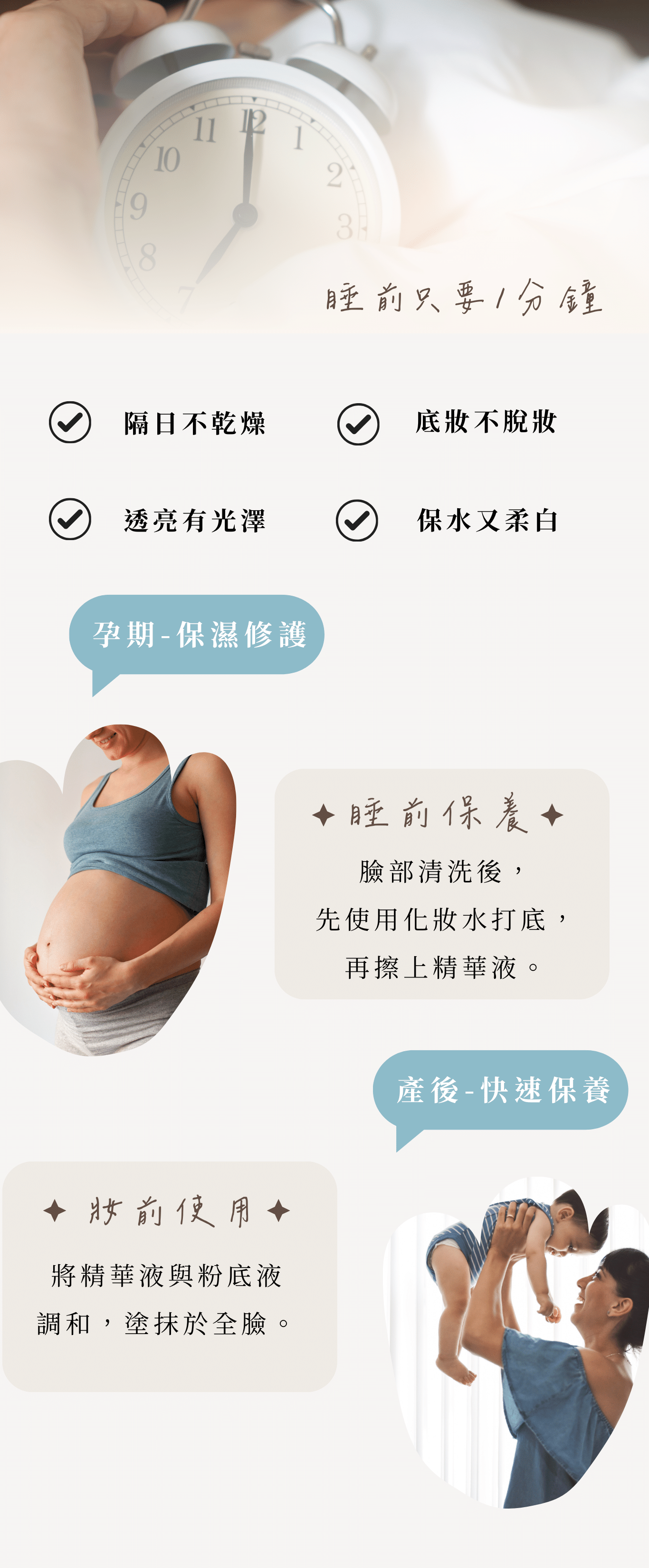 沙漠之泉精華液 受眾:懷孕、有寶寶媽媽、懷孕肌膚乾燥、肌膚脫皮、不要香精味、上妝會浮粉、美日需化妝的媽咪、睡前簡易保養 族群:孕媽咪、媽媽、孕期產後 產品特色:修復、保水、睡前保養、無香、提升防護力、皮膚持水力 1.可以幫助獲改善 2.產品簡介 3.如何使用 4.成分 5.好評分享 6.加乘推薦商品 標題: 陪伴媽咪各階段的養肌學 專屬於妳的精華液 1.可以幫助或改善 解肌膚的渴 修復媽咪各階段的缺水、乾燥、脫皮 孕期、產後肌膚常見的問題 1.懷孕期間肌膚防護力下降 2.皮膚變化較大,容易乾燥脫皮 3.產後肌膚失去光澤感 純淨天然 只給肌膚剛剛好的滋潤 2.產品簡介 為肌膚送上及時雨 小分子玻尿酸,快速滋養肌膚,瞬間吸收 一瓶能為肌膚解渴的保濕精華液 3.如何使用 只要1分鐘 ✅隔日不乾燥 ✅底妝不脫妝 ✅透亮有光澤 ✅保水又柔白 睡前保養-臉部清洗後,先使用化妝水打底,再擦上精華液 妝前使用-將精華液與粉底液調和,塗抹於全臉 ✅孕期-保濕修護 ✅產後-快速保養 4.成分 精心調配黃金比例 3大植物果精萃 【西瓜果補水】、【蘋果活化】、兵豆果【舒緩保濕】 5大保濕+嫩白成分 小分子玻尿酸 -具有強大吸濕力的小小兵 多元醇Zemea®-Eco認證,溫和不刺激,天然的保濕劑 紅藻萃取液-提高肌膚含水量,延緩肌膚老化 大豆異黃酮-增加肌膚彈性,透亮嫩白 5.好評分享 小姐1 -不黏膩吸收快-懷孕期間好懶,這瓶超適合懶得保養的我,擦上去好吸收,不會有黏黏厚中的感覺 小姐2 -成分天然真安心-無香精,很多天然萃取,很安心,孕期聞到太濃郁的香氣會很害怕,這支精華液不會 小姐3 -冷氣房必備-懷孕肌膚變比較敏感,長時間在辦公室讓我的臉變超乾,現在都備一瓶放在桌上,需要時就補上 小姐4 -超快速補水-在家帶小孩,每天都沒時間保養,只要選簡單快速的保養品,擦上去就有效 7.加乘推薦商品 孕期 24保濕彈潤面膜+沙漠之泉精華液 懷孕期間皮膚變化較大,肌膚較為敏弱,容易乾燥脫皮、脫屑,挑選保養品也需要天然、好吸收的「面膜+精華液」保濕更全面,補足肌膚所需的水分。 產後 24保濕彈潤面膜+石墨烯燈泡面膜+沙漠之泉保濕精華液 產後能夠保養的時間變少,身體的變化,容易讓膚質狀況不穩定,常常會有暗沉的狀況,「雙面膜+精華液」幫妳帶走臉部的黑,再為肌膚送上滿滿水分。