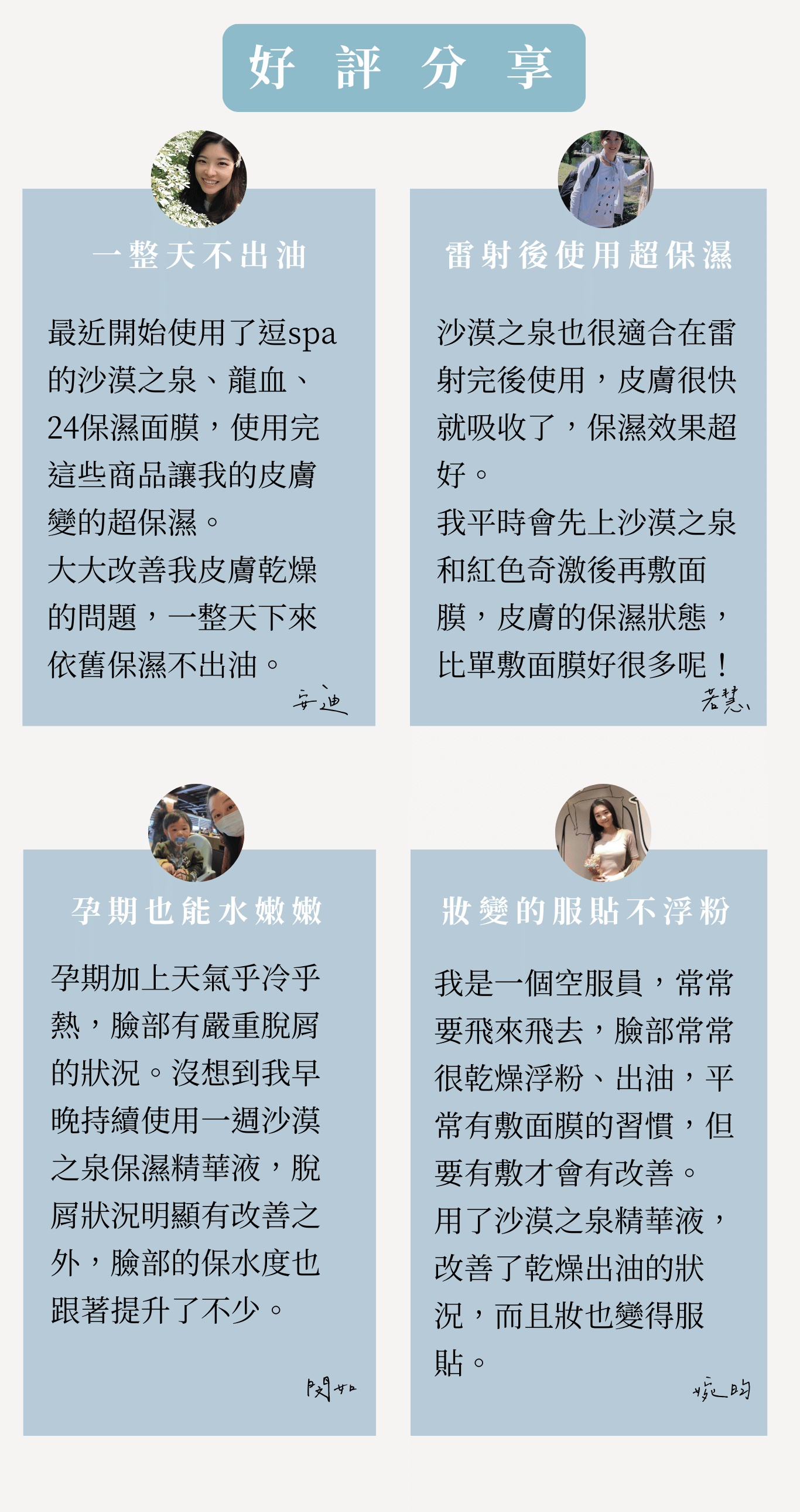 沙漠之泉精華液 受眾:懷孕、有寶寶媽媽、懷孕肌膚乾燥、肌膚脫皮、不要香精味、上妝會浮粉、美日需化妝的媽咪、睡前簡易保養 族群:孕媽咪、媽媽、孕期產後 產品特色:修復、保水、睡前保養、無香、提升防護力、皮膚持水力 1.可以幫助獲改善 2.產品簡介 3.如何使用 4.成分 5.好評分享 6.加乘推薦商品 標題: 陪伴媽咪各階段的養肌學 專屬於妳的精華液 1.可以幫助或改善 解肌膚的渴 修復媽咪各階段的缺水、乾燥、脫皮 孕期、產後肌膚常見的問題 1.懷孕期間肌膚防護力下降 2.皮膚變化較大,容易乾燥脫皮 3.產後肌膚失去光澤感 純淨天然 只給肌膚剛剛好的滋潤 2.產品簡介 為肌膚送上及時雨 小分子玻尿酸,快速滋養肌膚,瞬間吸收 一瓶能為肌膚解渴的保濕精華液 3.如何使用 只要1分鐘 ✅隔日不乾燥 ✅底妝不脫妝 ✅透亮有光澤 ✅保水又柔白 睡前保養-臉部清洗後,先使用化妝水打底,再擦上精華液 妝前使用-將精華液與粉底液調和,塗抹於全臉 ✅孕期-保濕修護 ✅產後-快速保養 4.成分 精心調配黃金比例 3大植物果精萃 【西瓜果補水】、【蘋果活化】、兵豆果【舒緩保濕】 5大保濕+嫩白成分 小分子玻尿酸 -具有強大吸濕力的小小兵 多元醇Zemea®-Eco認證,溫和不刺激,天然的保濕劑 紅藻萃取液-提高肌膚含水量,延緩肌膚老化 大豆異黃酮-增加肌膚彈性,透亮嫩白 5.好評分享 小姐1 -不黏膩吸收快-懷孕期間好懶,這瓶超適合懶得保養的我,擦上去好吸收,不會有黏黏厚中的感覺 小姐2 -成分天然真安心-無香精,很多天然萃取,很安心,孕期聞到太濃郁的香氣會很害怕,這支精華液不會 小姐3 -冷氣房必備-懷孕肌膚變比較敏感,長時間在辦公室讓我的臉變超乾,現在都備一瓶放在桌上,需要時就補上 小姐4 -超快速補水-在家帶小孩,每天都沒時間保養,只要選簡單快速的保養品,擦上去就有效 7.加乘推薦商品 孕期 24保濕彈潤面膜+沙漠之泉精華液 懷孕期間皮膚變化較大,肌膚較為敏弱,容易乾燥脫皮、脫屑,挑選保養品也需要天然、好吸收的「面膜+精華液」保濕更全面,補足肌膚所需的水分。 產後 24保濕彈潤面膜+石墨烯燈泡面膜+沙漠之泉保濕精華液 產後能夠保養的時間變少,身體的變化,容易讓膚質狀況不穩定,常常會有暗沉的狀況,「雙面膜+精華液」幫妳帶走臉部的黑,再為肌膚送上滿滿水分。