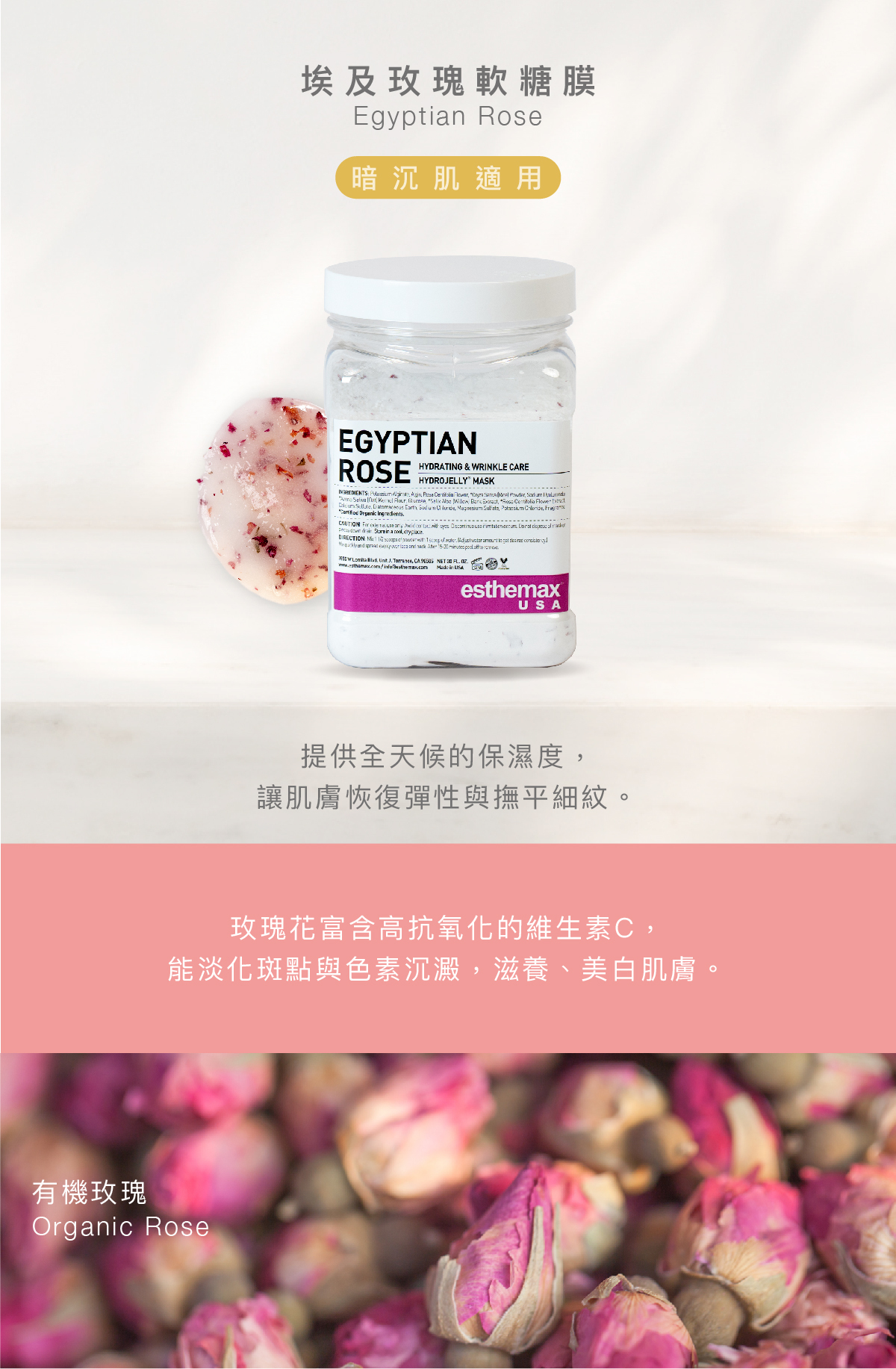 埃及玫瑰軟糖膜 Egyptian Rose Hydrojelly 暗沉肌適用 功效 提供全天候的保濕度,讓肌膚恢復彈性與撫平細紋。 成分 玫瑰花富含高抗氧化的維生素C,能淡化斑點與色素沈澱,滋養、美白肌膚。 有機玫瑰