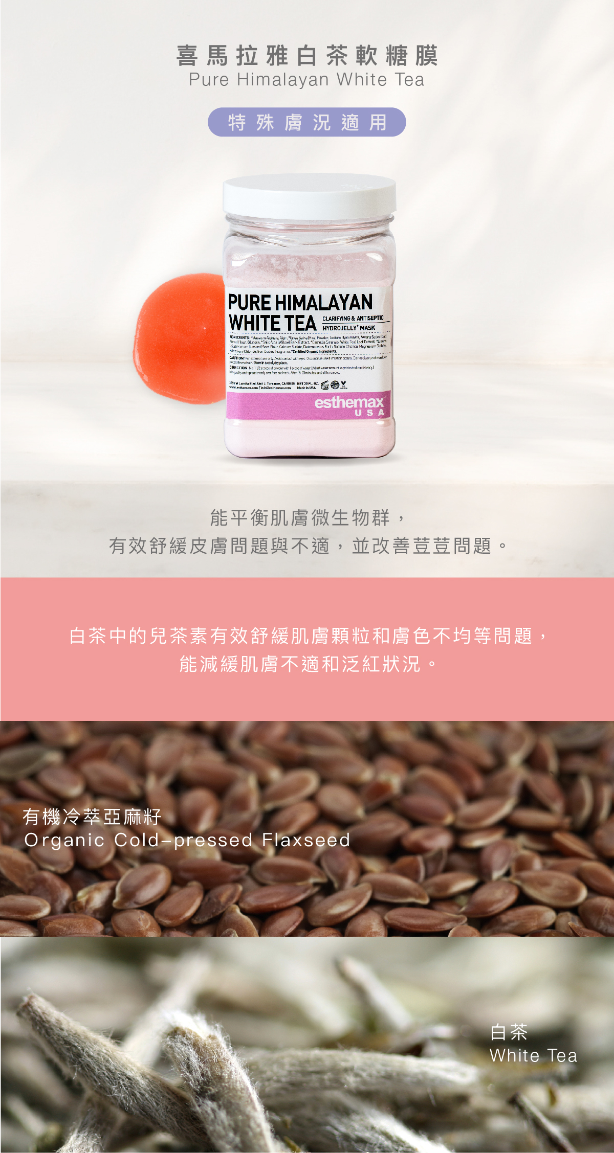 喜馬拉雅白茶軟糖膜  Pure Himalayan White Tea Hydrojelly 特殊膚況適用 功效 能平衡肌膚微生物群，有效舒緩皮膚問題與不適，並改善荳荳問題。  成分  白茶中的兒茶素有效舒緩肌膚顆粒和膚色不均等問題，能減緩肌膚不適和泛紅狀況。  有機冷萃亞麻籽、白茶