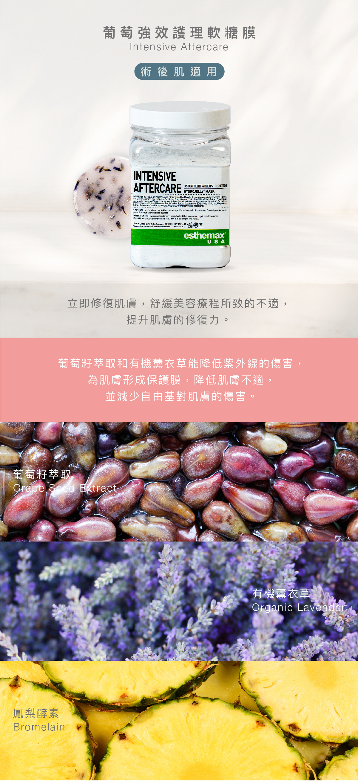 葡萄強效護理軟糖膜 Intensive Aftercare Hydrojelly 術後肌適用 功效 立即修復肌膚,舒緩美容療程所致的不適,提升肌膚的修復力。 成分 葡萄籽萃取和有機薰衣草能降低紫外線的傷害,為肌膚形成保護膜,降低肌膚不適,並減少自由基對肌膚的傷害。 葡萄籽萃取、有機薰衣草、鳳梨酵素