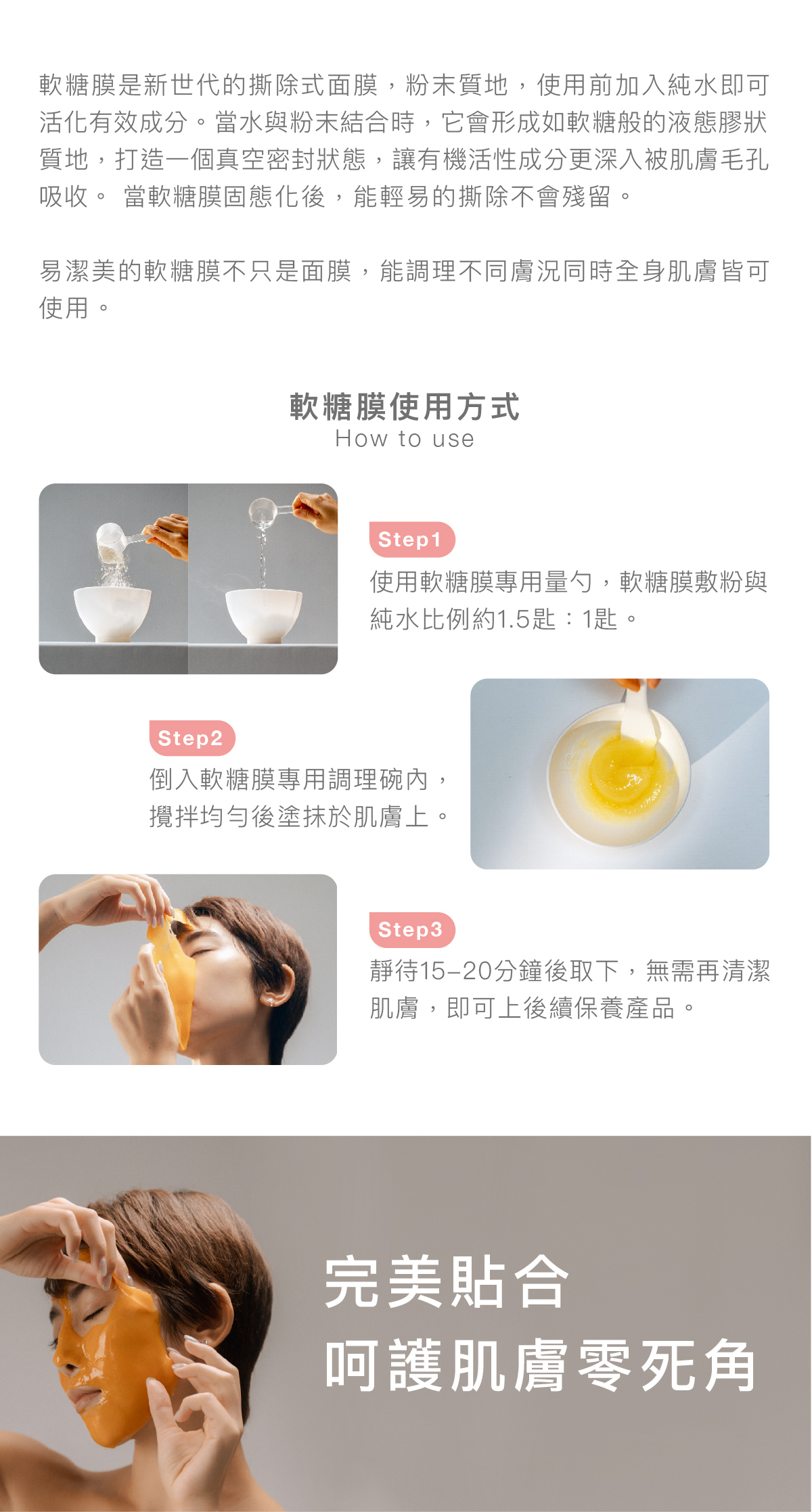 什麼是軟糖膜 軟糖膜是新世代的撕除式面膜,粉末質地,使用前加入純水即可活化有效成分。當水與粉末結合時,它會形成如軟糖般的液態膠狀質地,打造一個真空密封狀態,讓有機活性成分更深入被肌膚毛孔吸收。 當軟糖膜固態化後,能輕易的撕除不會殘留。 易潔美的軟糖膜不只是⾯膜,能調理不同膚況同時全身肌膚皆可使⽤。 軟糖膜使用方式 步驟1:使用軟糖膜專用量勺,軟糖膜敷粉與純水比例約1.5匙:1匙。 步驟2: 倒入軟糖膜專用調理碗內,攪拌均勻後塗抹於肌膚上。 步驟3:靜待15-20分鐘後取下,無需再清潔肌膚,即可上後續保養產品。 完美貼合 呵護肌膚零死角