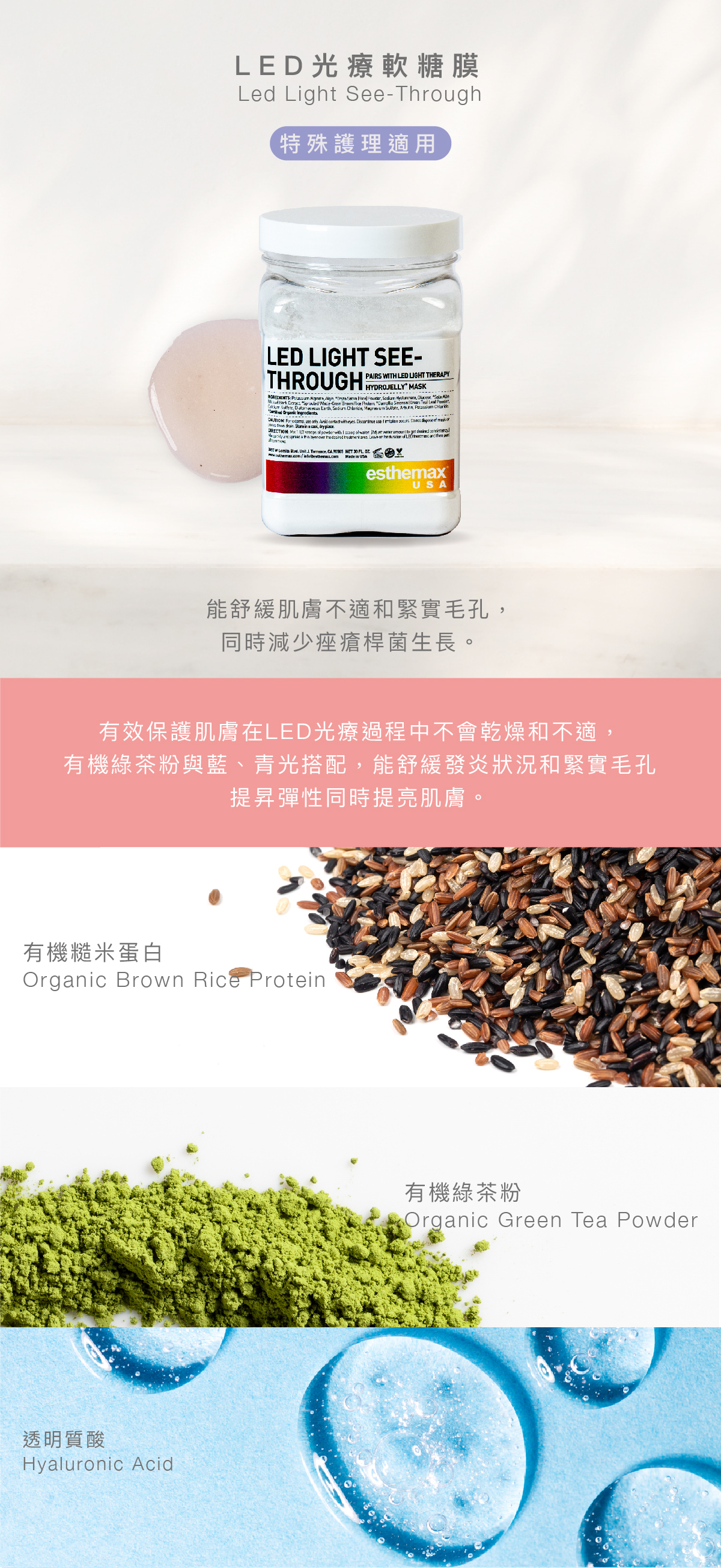 LED 光療軟糖膜 LED Light See-Through Hydrojelly 特殊護理適用 功效 能舒緩肌膚不適和緊實毛孔,同時減少痤瘡桿菌生長。 成分 有效保護肌膚在LED光療過程中不會乾燥和不適,有機綠茶粉與藍/青光搭配,能舒緩發炎狀況和緊實毛孔,提昇彈性同時提亮肌膚。 有機糙米蛋白、有機綠茶粉、透明質酸