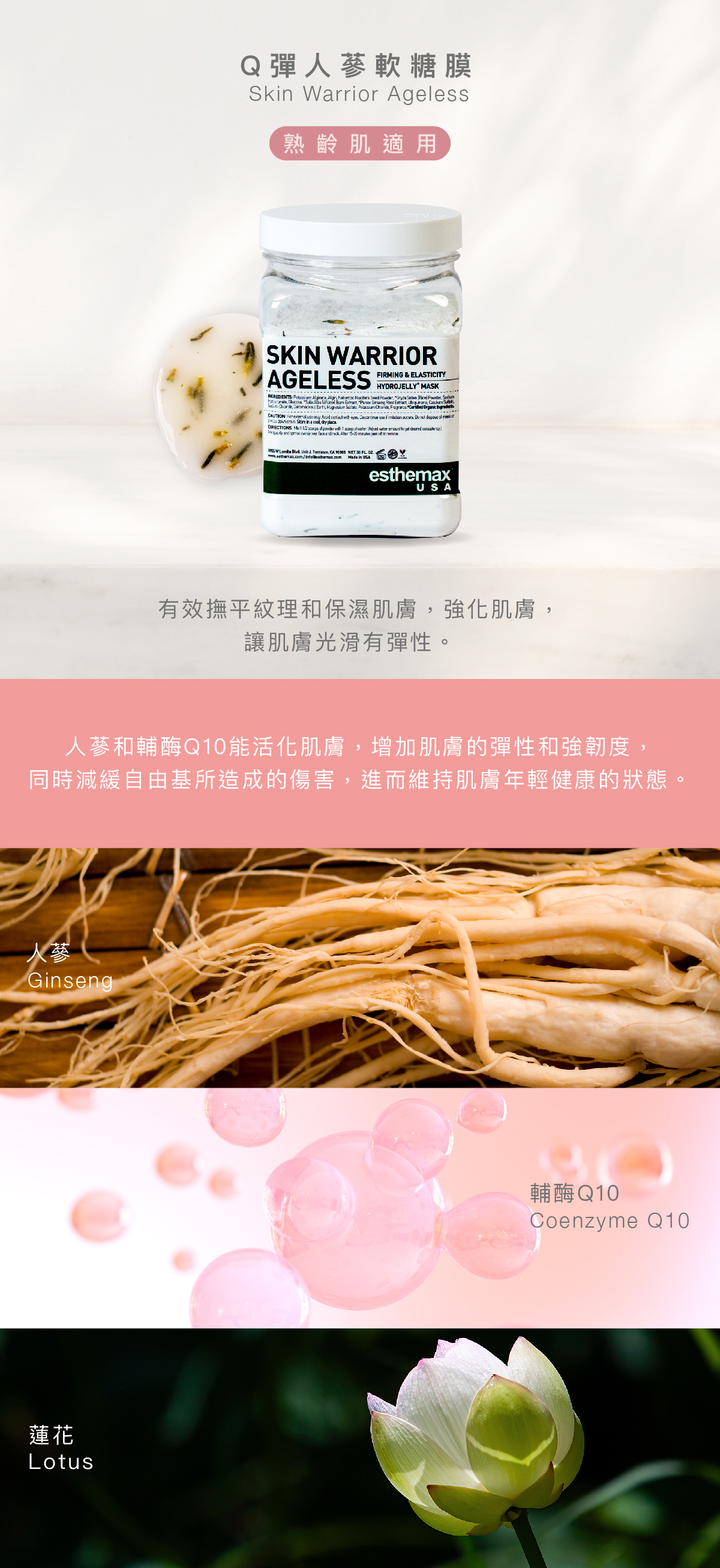 Q彈人蔘軟糖膜  Skin Warrior Ageless Hydrojelly 熟齡肌適用  功效 有效撫平紋理和保濕肌膚，強化肌膚，讓肌膚光滑有彈性。  成分 人蔘和輔酶Q10能活化肌膚，增加肌膚的彈性和強韌度，同時減緩自由基所造成的傷害，進而維持肌膚年輕健康的狀態。    蓮花、人蔘、輔酶Q10