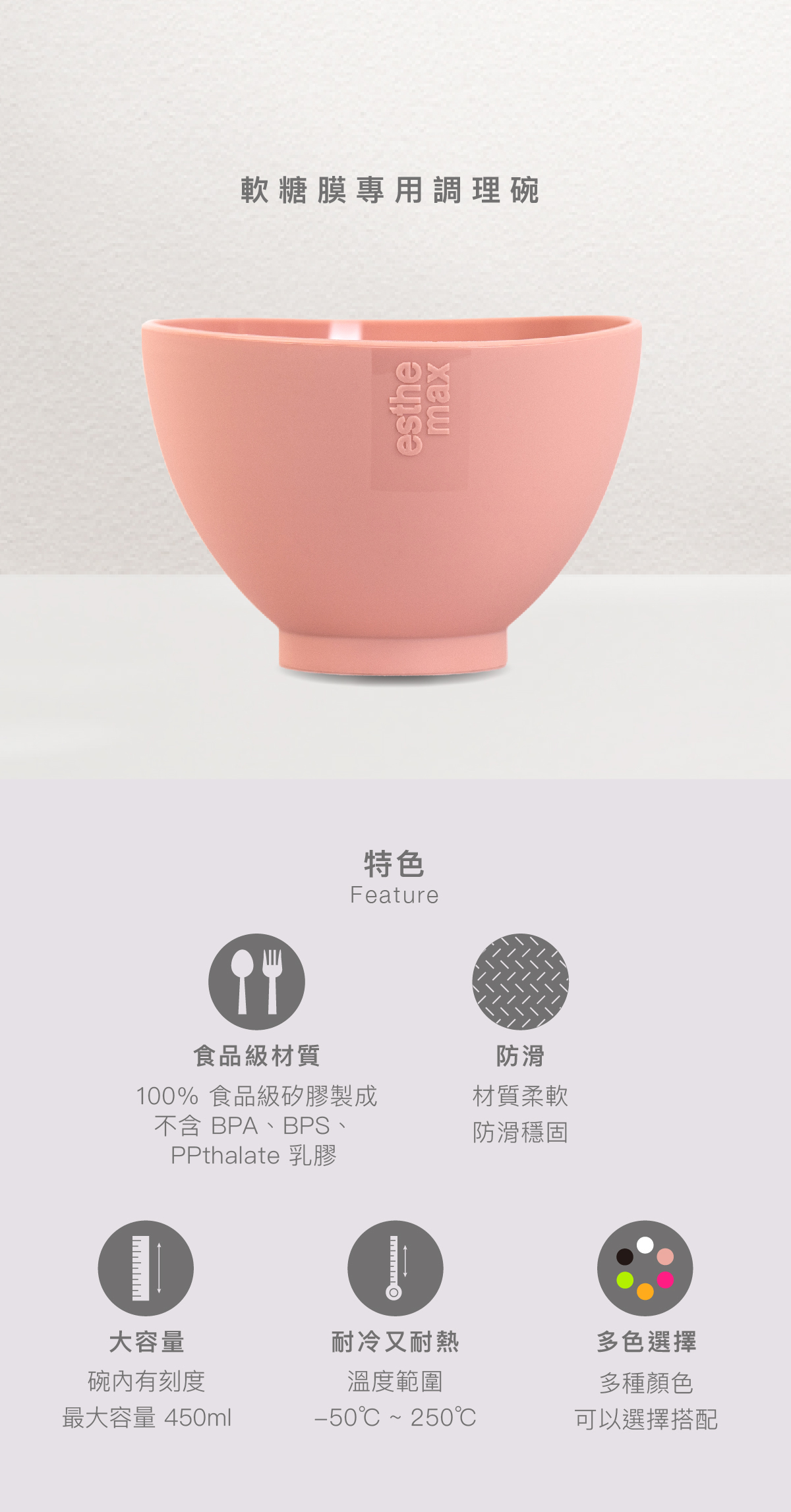 軟糖膜專用調理碗  特色 食品級材質：00% 食品級矽膠製成，不含 BPA、BPS、PPthalate 乳膠  防滑：材質柔軟，防滑穩固  大容量：碗內有刻度，最大容量 450ml  耐冷又耐熱：溫度範圍-50℃ ~ 250℃  多色選擇：多種顏色可以選擇搭配