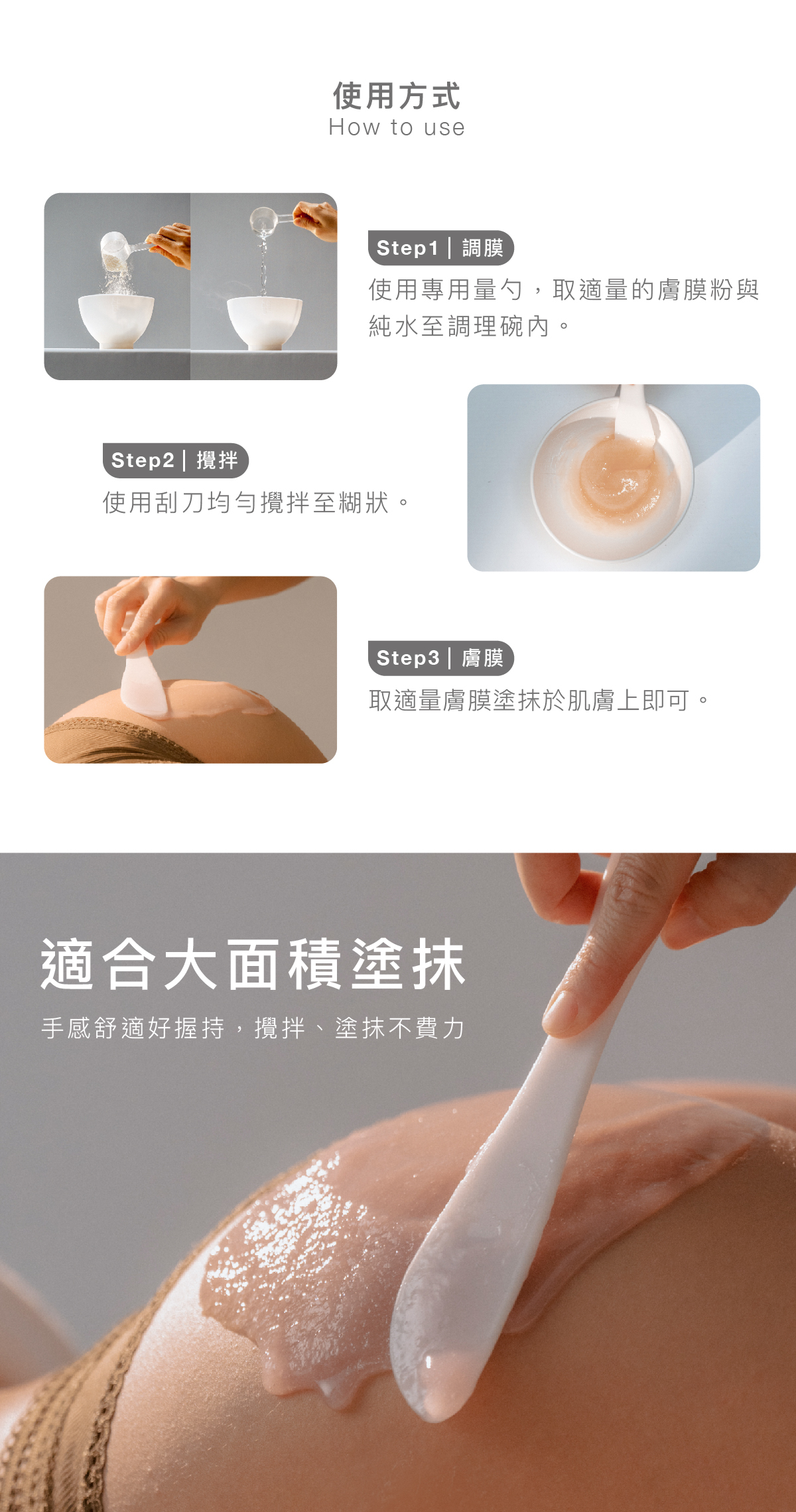使用方式 步驟1｜調膜： 使用專用量勺，取適量的膚膜粉與純水至調理碗內。  步驟2｜攪拌：使用刮刀均勻攪拌至糊狀。  步驟3｜膚膜：  取適量膚膜塗抹於肌膚上即可。  適合大面積塗抹 手感舒適好握持，攪拌、塗抹不費力