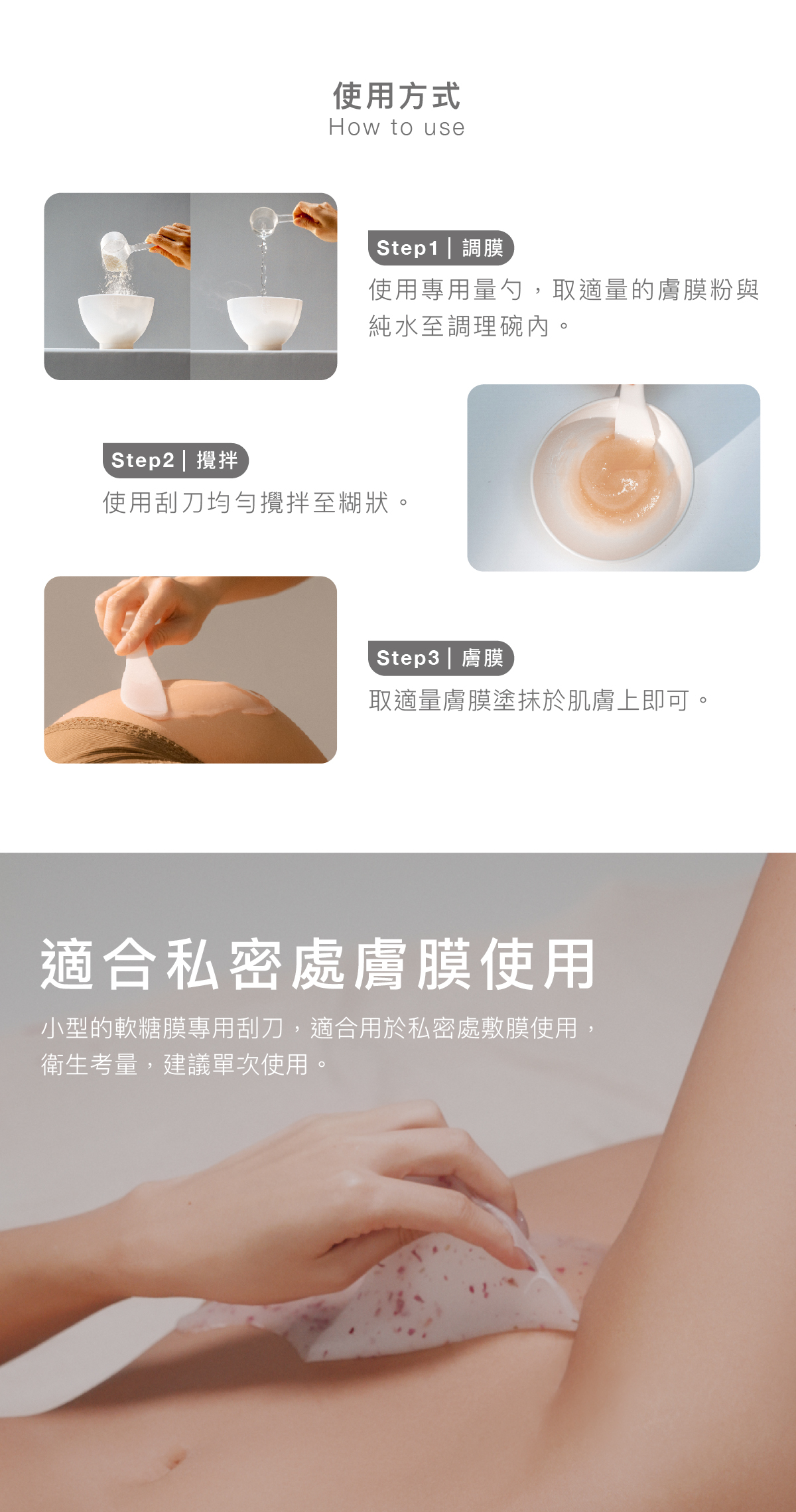 使用方式 步驟1|調膜: 使用專用量勺,取適量的膚膜粉與純水至調理碗內。 步驟2|攪拌:使用刮刀均勻攪拌至糊狀。 步驟3|膚膜: 取適量膚膜塗抹於肌膚上即可。 適合私密處膚膜使用 小型的軟糖膜專用刮刀,適合用於私密處敷膜使用,衛生考量,建議單次使用。