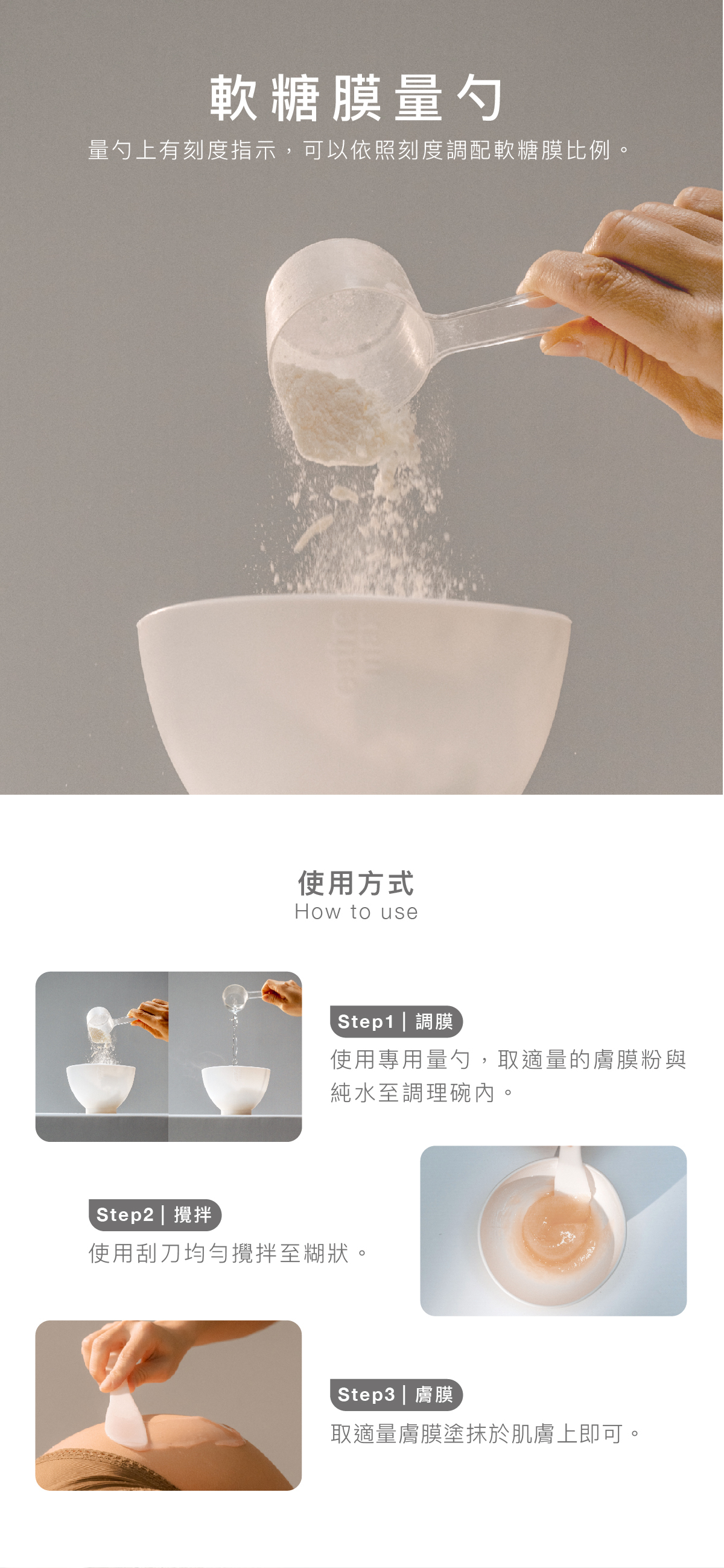 軟糖膜量勺 量勺上有刻度指示，可以依照刻度調配軟糖膜比例。  使用方式 步驟1｜調膜： 使用專用量勺，取適量的膚膜粉與純水至調理碗內。  步驟2｜攪拌：使用刮刀均勻攪拌至糊狀。  步驟3｜膚膜：  取適量膚膜塗抹於肌膚上即可。