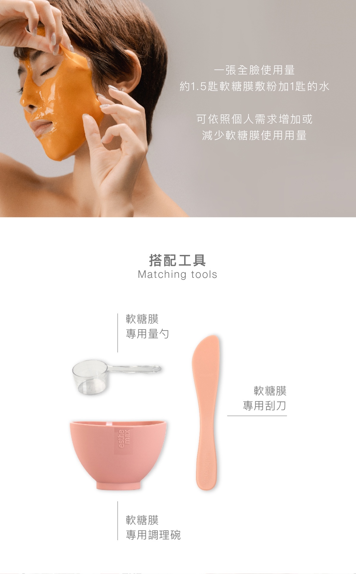 一張全臉使用量約1.5匙軟糖膜敷粉加1匙的水 可依照個人需求增加或減少軟糖膜使用用量  搭配工具 軟糖膜專用量勺 軟糖膜專用刮刀 軟糖膜專用調理碗