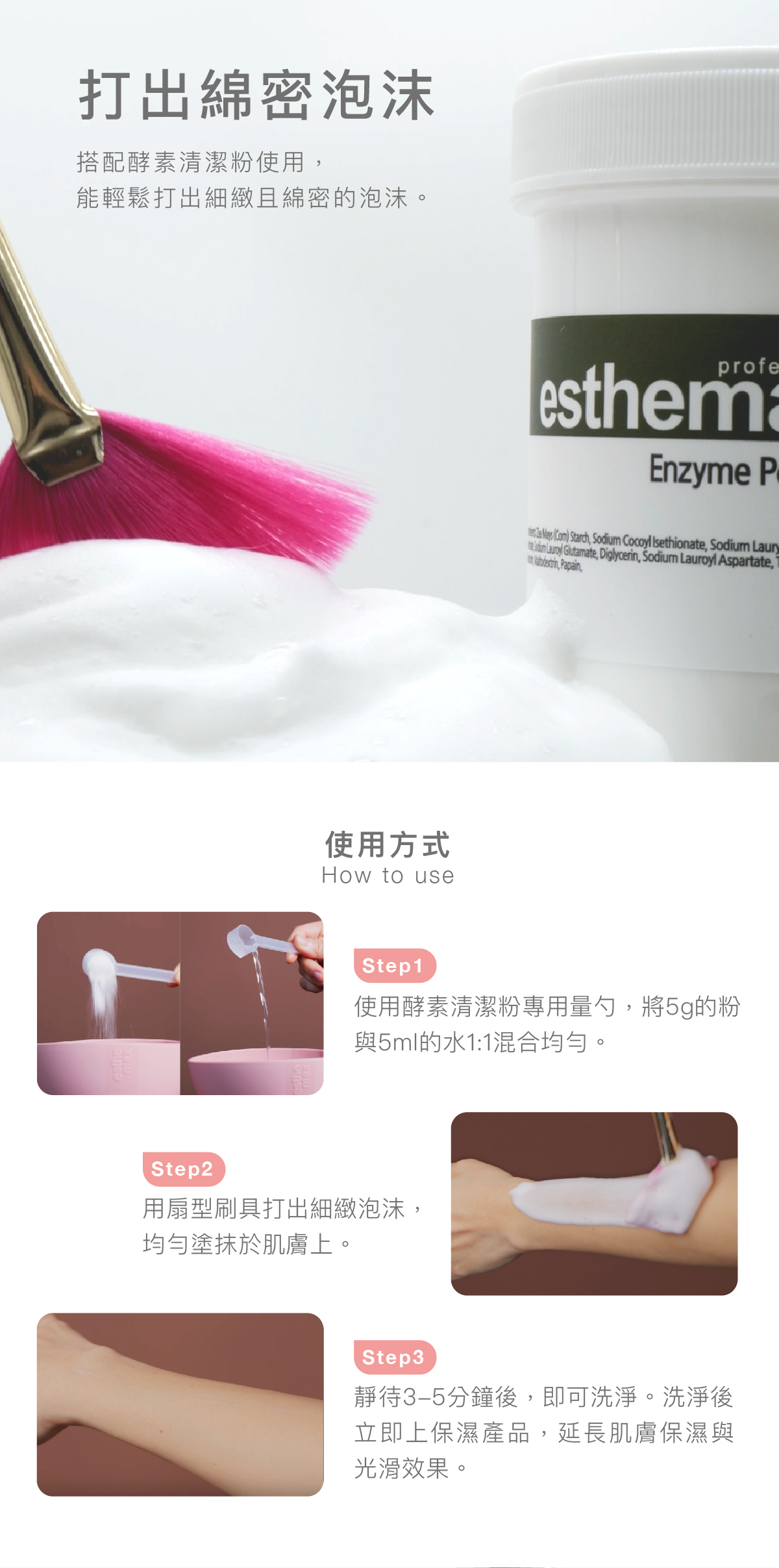 打出綿密泡沫 搭配酵素清潔粉使用,能輕鬆打出細緻且綿密的泡沫。 酵素清潔粉使用方式 步驟1:使用酵素清潔粉專用量勺,將5g的粉與5ml的水1:1混合均勻。 步驟2: 用扇型刷具打出細緻泡沫,均勻塗抹於肌膚上。 步驟3: 靜待3-5分鐘後,即可洗淨。洗淨後�立即上保濕產品,延長肌膚保濕與光滑效果。