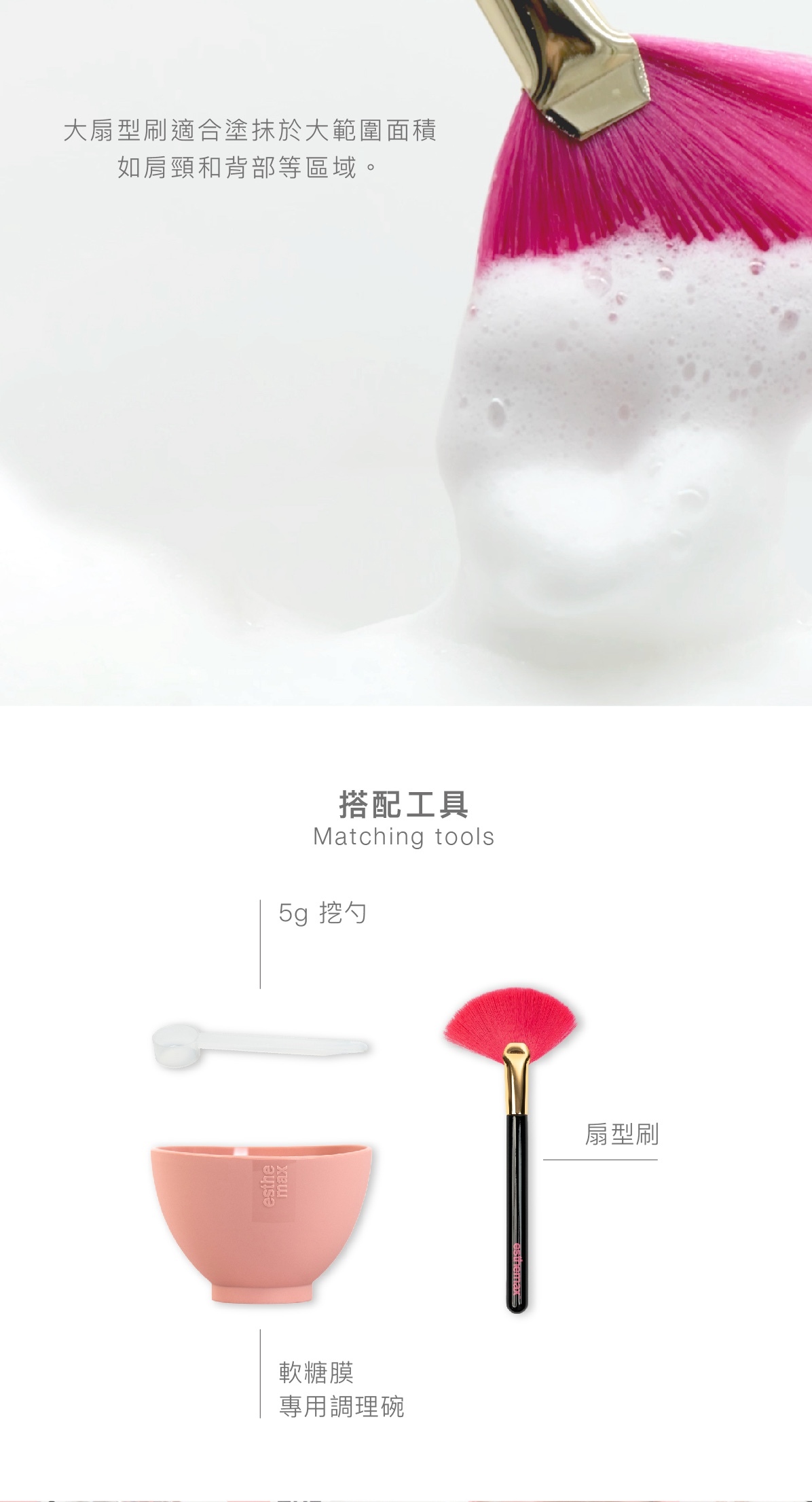 大扇型刷適合塗抹於大範圍面積,如肩頸和背部等區域。 搭配工具 5g 挖勺 軟糖膜專用調理碗 扇形刷