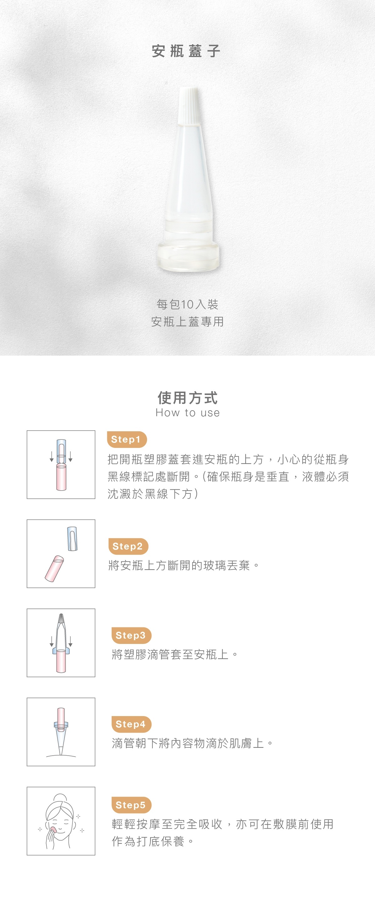 安瓶蓋子 每包10入裝 安瓶上蓋專用  使用方式 步驟1：把開瓶塑膠蓋套進安瓶的上方，小心的從瓶身黑線標記處斷開。(確保瓶身是垂直，液體必須沈澱於黑線下方)    步驟2： 將安瓶上方斷開的玻璃丟棄。    步驟3：將塑膠滴管套至安瓶上。    步驟4：滴管朝下將內容物滴於肌膚上。    步驟5：輕輕按摩至完全吸收，亦可在敷膜前使用作為打底保養。