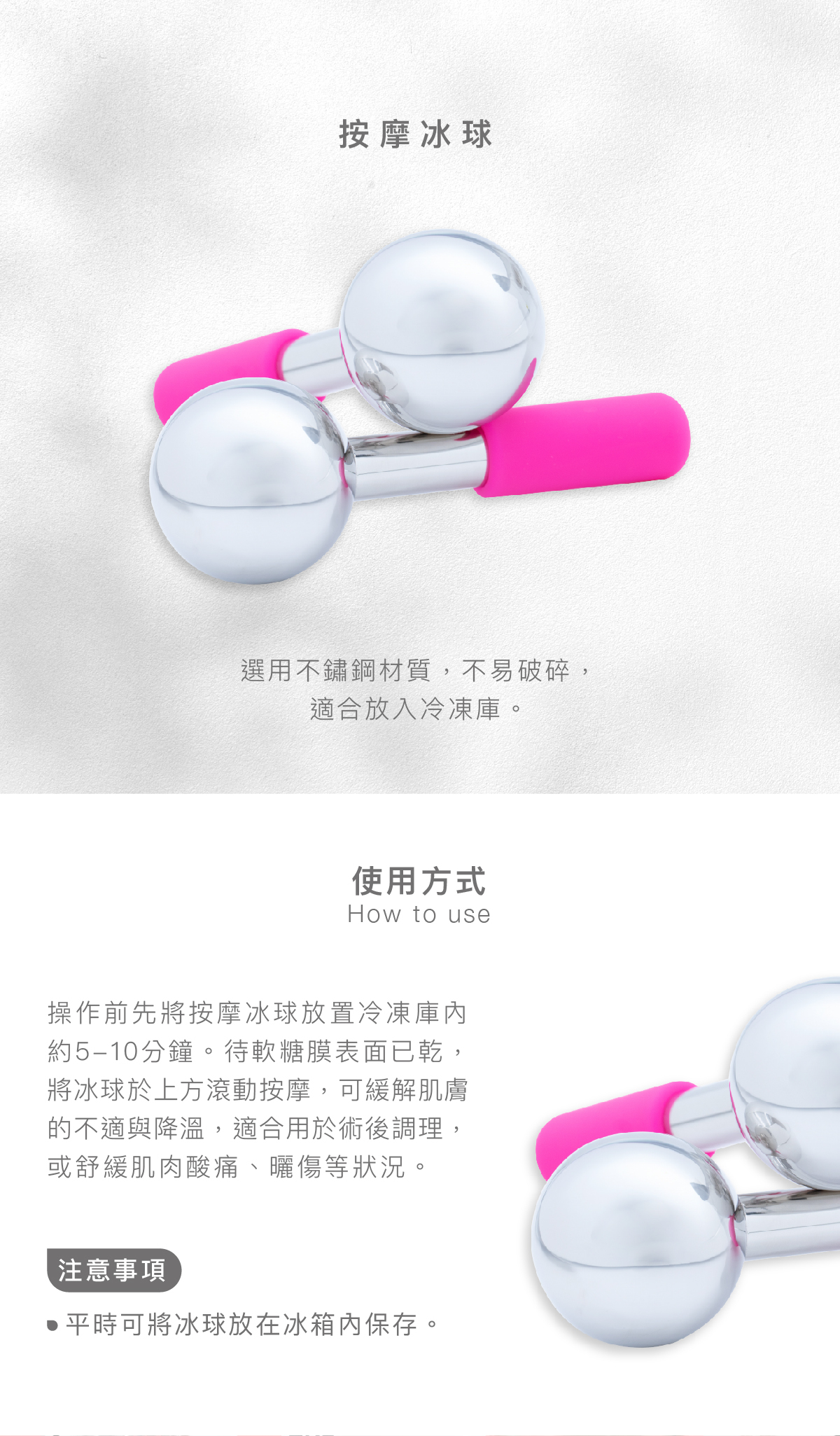 按摩冰球 選用不鏽鋼材質,不易破碎,適合放入冷凍庫。 使用方式 操作前先將按摩冰球放置冷凍庫內約5-10分鐘。待軟糖膜表面已乾,將冰球於上方滾動按摩,可緩解肌膚的不適與降溫,適合用於術後調理,或舒緩肌肉酸痛、曬傷等狀況。 注意事項 平時可將冰球放在冰箱內保存。