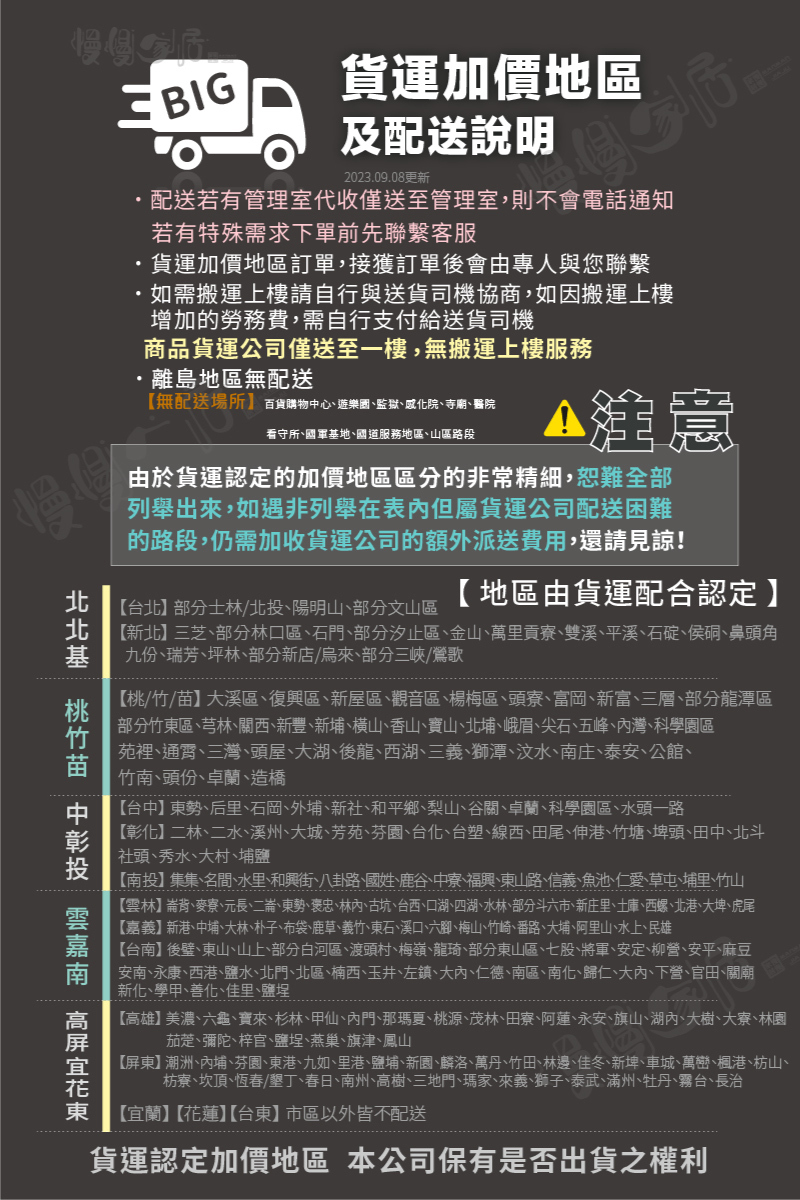 BIG貨運加價地區及配送說明慢慢    2023.09.08更新配送若有管理室代收僅送至管理室,則不會電話通知若有特殊需求下單前先聯繫客服貨運加價地區訂單,接獲訂單後會由專人與您聯繫如需搬運上樓請自行與送貨司機協商,如因搬運上樓增加的勞務費,需自行支付給送貨司機商品貨運公司僅送至一樓,無搬運上樓服務離島地區無配送無配送場所百貨購物中心遊樂園監獄寺廟醫院看守所國軍基地國道服務地區山區路段注意由於貨運認定的加價地區區分的非常精細,恕難全部列舉出來,如遇非列舉在表但屬貨運公司配送困難的路段,仍需加收貨運公司的額外派送費用,還請見諒!地區由貨運配合認定【台北士林/北投陽明山部分文山區【新北】三芝部分林口區石門部分汐止區、金山、萬里貢寮、雙溪、平溪、石碇、侯硐、鼻頭角九份、瑞芳、坪林、部分新店/烏來、部分三峽/鶯歌【桃/竹/苗】大溪區、復興區、新屋區、觀音區、楊梅區、頭寮、富岡、新富、三層、部分龍潭區部分竹東區、芎林、關西、新豐、新埔、橫山、香山、寶山、北埔、峨眉、尖石、五峰、灣、科學園區苑裡、通霄、三灣、頭屋、大湖、後龍、西湖、三義、獅潭、汶水、南庄、泰安、公館、竹南、頭份、卓蘭、造橋【台中】東勢、后里、石岡、外埔、新社、和平鄉、梨山、谷關、卓蘭、科學園區、水頭一路【彰化】二林、二水、溪州、大城、芳苑、芬園、台化、台塑、線西、田尾、伸港、竹塘、埤頭、田中、北斗社頭、秀水、大村、埔鹽【南投】集集、名間、水里、和興街、八卦路、國姓、鹿谷、中寮、福興、東山路、信義、魚池、仁愛、草屯、埔里、竹山【雲林】崙背、麥寮、元長、二崙、東勢、褒忠、林、古坑、台西、口湖、四湖、水林、部分斗六市、新庄里、土庫、西螺、北港、大埤、虎尾【嘉義】新港、中埔、大林、朴子、布袋、鹿草、義竹、東石、溪口、六、梅山、竹崎、番路、大埔、阿里山、水上、民雄嘉 【台南】後壁、東山、山上、部分白河區、渡頭村、梅嶺、龍琦、部分東山區、七股、將軍、安定、柳營、安平、麻豆安南、永康、西港、鹽水、北門、北區、楠西、玉井、左鎮、大、仁德、南區、南化、歸仁、大、下營、官田、關廟新化、學甲、善化、佳里、鹽埕【高雄】美濃、六龜、寶來、杉林、甲仙、內門、那瑪夏、桃源、茂林、田寮、阿蓮、永安、旗山、湖內、大樹、大寮、林園、茄萣、彌陀、梓官、鹽埕、燕巢、旗津、鳳山【屏東】潮洲、內埔、芬園、東港、九如、里港、鹽埔、新園、麟洛、萬丹、竹田、林邊、佳冬、新埤、車城、萬巒、楓港、枋山、枋寮、坎頂、恆春墾丁、春日、南州、高樹、三地門、瑪家、來義、獅子、泰武、滿州、牡丹、霧台、長治【宜蘭】【花蓮】【台東】市區以外皆不配送貨運認定加價地區 本公司保有是否出貨之權利