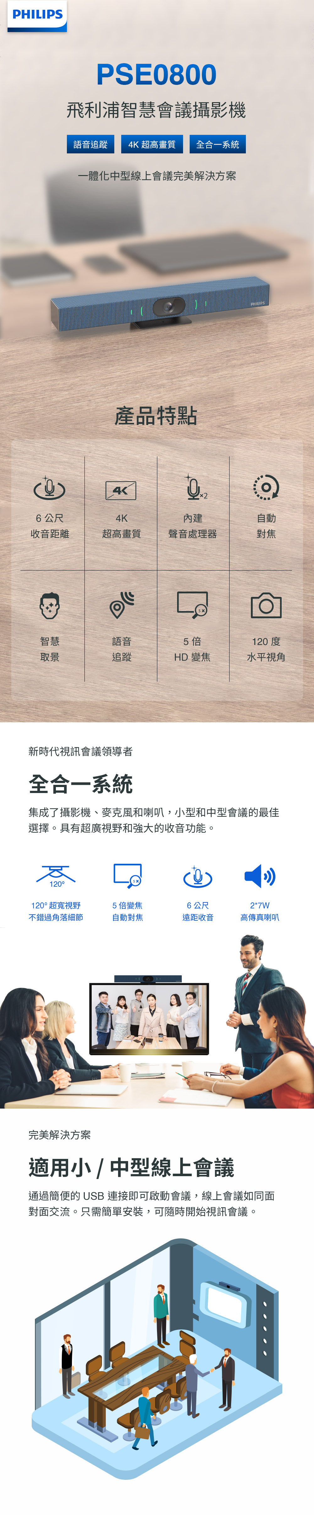 PHILIPSPSE0800飛利浦智慧會議攝影機語音追蹤 4K 超高畫質 全合一系統一體化中型線上會議完美解決方案產品特點4 公尺4K內建自動收音距離超高畫質聲音處理器對焦智慧語音5倍120度取景追蹤HD 變焦水平視角新時代視訊會議領導者全合一系統集成了攝影機、麥克風和喇叭,小型和中型會議的最佳選擇。具有超廣視野和強大的收音功能。120120°超寬視野5倍變焦6公尺2*7W不錯過角落細節自動對焦遠距收音高傳真喇叭完美解決方案適用小 / 中型線上會議通過簡便的 USB 連接即可啟動會議,線上會議如同面對面交流。只需簡單安裝,可隨時開始視訊會議。
