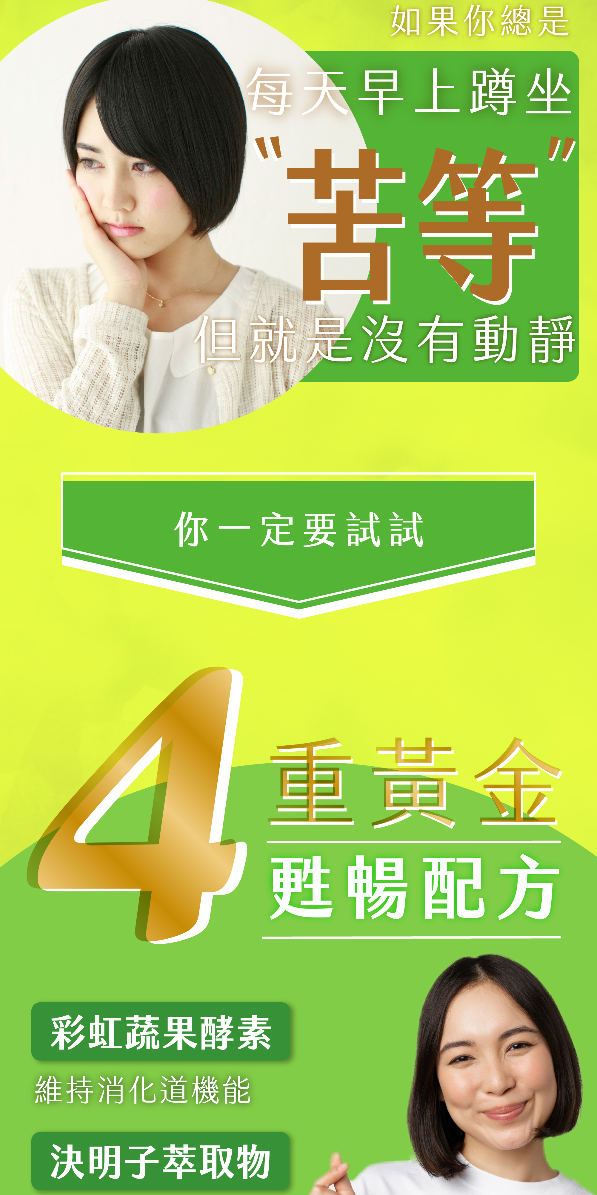 如果你總是每天早上蹲坐苦等卻遲遲沒有動靜,就一定要試試四重黃金甦暢配方:彩虹蔬果精華、決明子萃取、綠色植物精華及益生菌加益生質