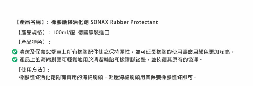 【產品名稱】:橡膠護條活化劑 SONAX Rubber Protectant【產品規格】:100ml/罐 德國原裝進口【產品特色】:清潔及保養您愛車上所有橡膠配件使之保持彈性,並可延長橡膠的使用壽命且顏色更加深亮。產品上的海綿刷頭可輕鬆地用於清潔輪胎和橡膠腳踏墊,並恢復其原有的色澤。【使用方法】:橡膠護條活化劑附有實用的海綿刷頭,輕壓海綿刷頭用其保養橡膠護條即可。
