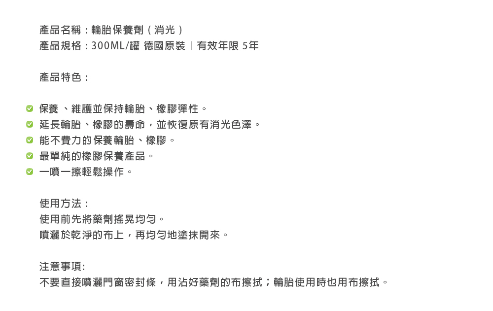 產品名稱:輪胎保養劑( 產品規格:300ML/罐 德國原裝有效年限 5年產品特色: 保養、維護並保持輪胎、橡膠彈性。 延長輪胎、橡膠的壽命,並恢復原有消光色澤。♡ 能不費力的保養輪胎、橡膠。♡ 最單純的橡膠保養產品。♡ 一噴一擦輕鬆操作。使用方法:使用前先將藥劑均勻。噴灑於乾淨的布上,再均勻地塗抹開來。注意事項:不要直接噴灑門窗密封條,用沾好藥劑的布擦拭輪胎使用時也用布擦拭。