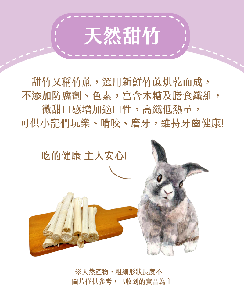 天然甜竹,甜竹又稱竹蔗,選用新鮮竹蔗烘乾而成, 不添加防腐劑、色素,富含木糖及膳食纖維,微甜口感增加適口性,高纖低熱量, 可供小寵們玩樂、啃咬、磨牙,維持牙齒健康!