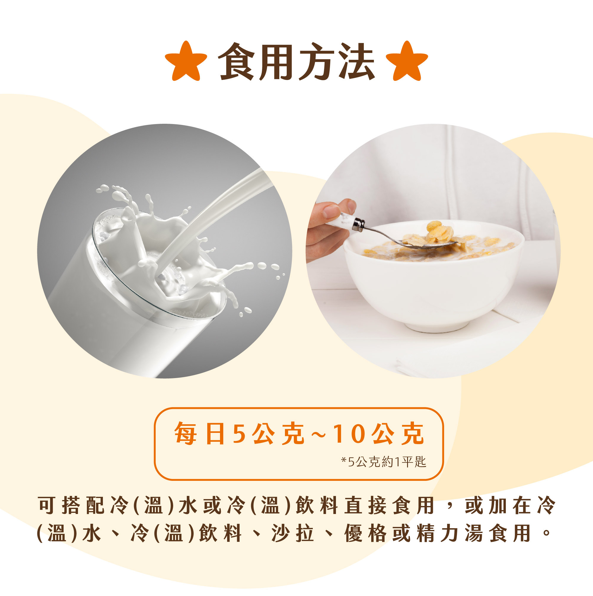 推薦每日補充 5~10g，可加入冷溫飲品或低溫餐食補充