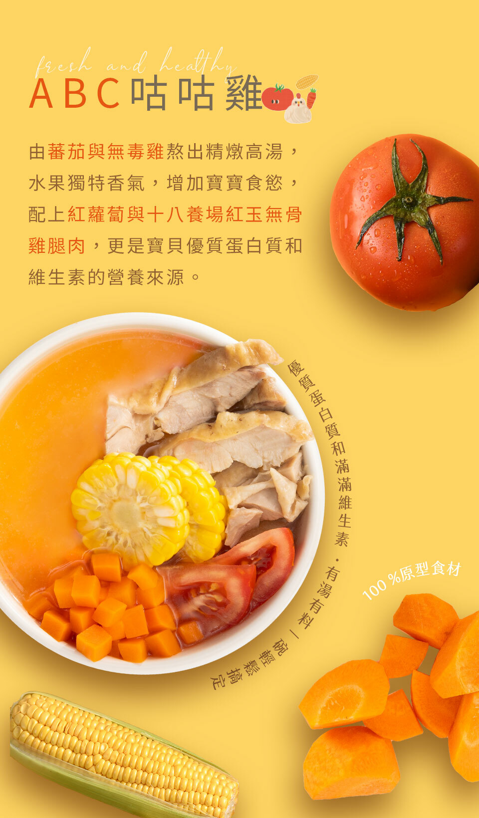 由蕃茄與無毒雞熬出精燉高湯，水果獨特香氣，增加寶貝食慾，搭配紅蘿蔔與十八養場紅玉雞腿肉，更是寶貝優質蛋白質和維生素的營養來源。  優質蛋白和滿滿維生素，有湯有料一碗輕鬆搞定  100%原型食材