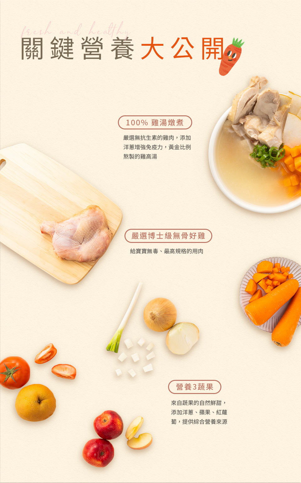 關鍵營養大公開 均衡營養 活力滿分 肉肉菜菜均衡搭配 100% 雞湯燉煮：嚴選無抗生素的雞肉，添加洋蔥增強免疫力，黃金比例熬製的雞高湯  嚴選博士級無骨好雞：給寶寶無毒、最高規格的用肉 營養3蔬果：來自蔬果的自然鮮甜，添加洋蔥、蘋果、紅蘿蔔，提供綜合
