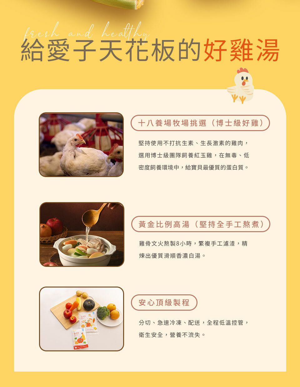 給愛子天花板的好雞湯 十八養場牧場挑選（博士級好雞）：堅持使用不打抗生素、生長激素的雞肉，選用博士級團隊飼養紅玉雞，在無毒、低密度飼養環境中，給寶貝最優質的蛋白質  黃金比例高湯（堅持全手工熬煮）： 雞骨文火熬製8小時，繁複手工濾渣，精煉出優質滑順香