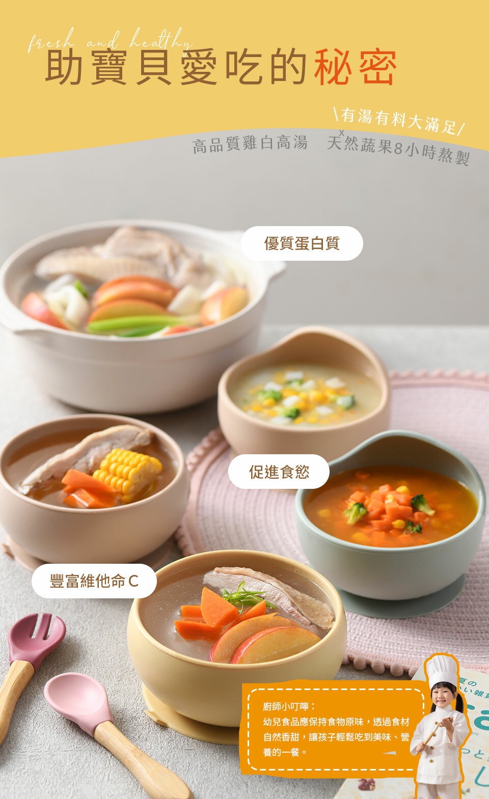 助寶貝愛吃的秘密,有料有湯大滿足,高品質雞白高湯,天然蔬果8小時熬製,優質蛋白質,促進食慾,豐富維他命c,廚師小叮嚀,幼兒食品應保持食物原味，堅持不調味、無加鹽，透過食材自然香甜，讓孩子輕鬆吃到美味、營養的一餐。