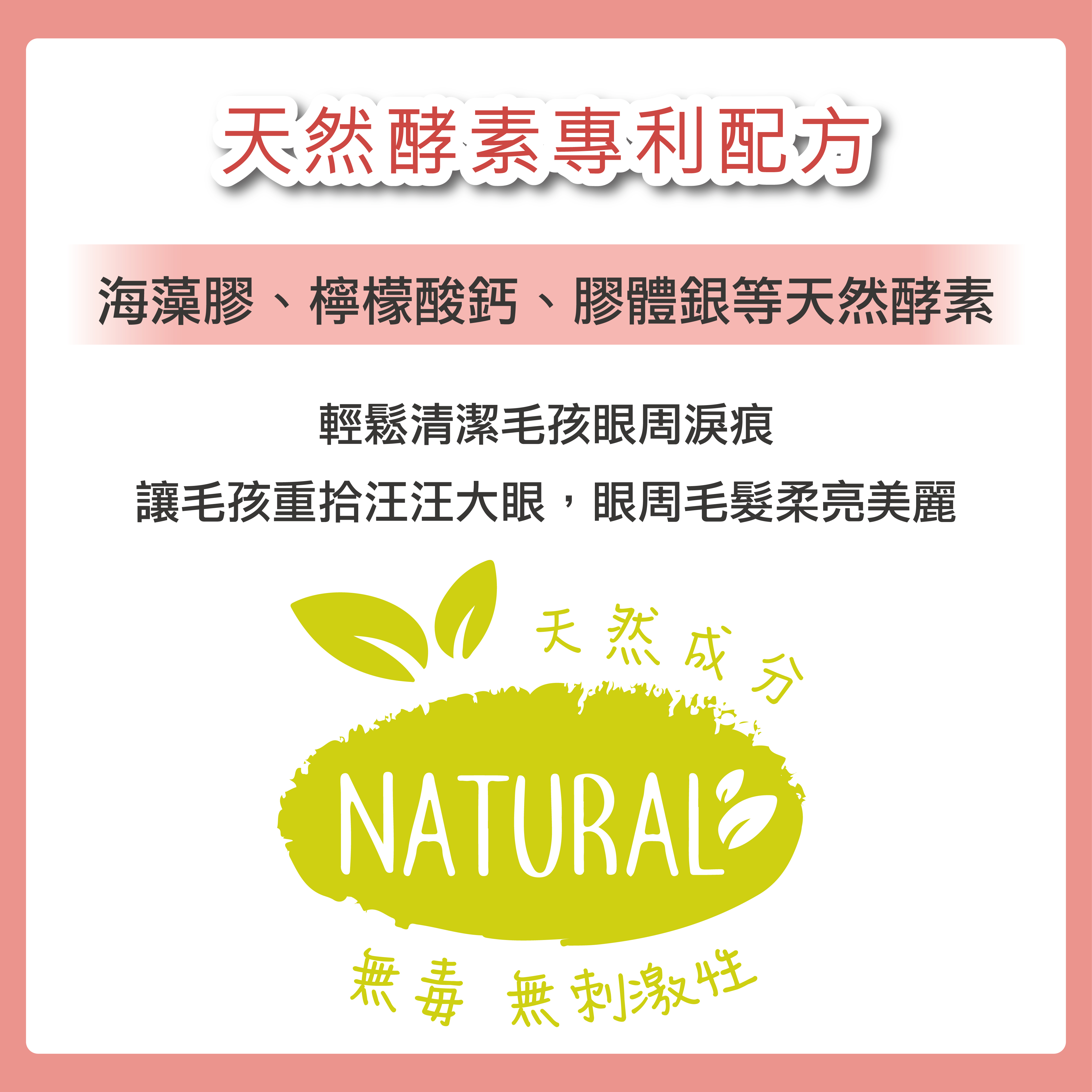使用海藻膠、檸檬酸鈣、膠體銀等天然酵素,安心有保障,輕鬆清潔毛孩眼周