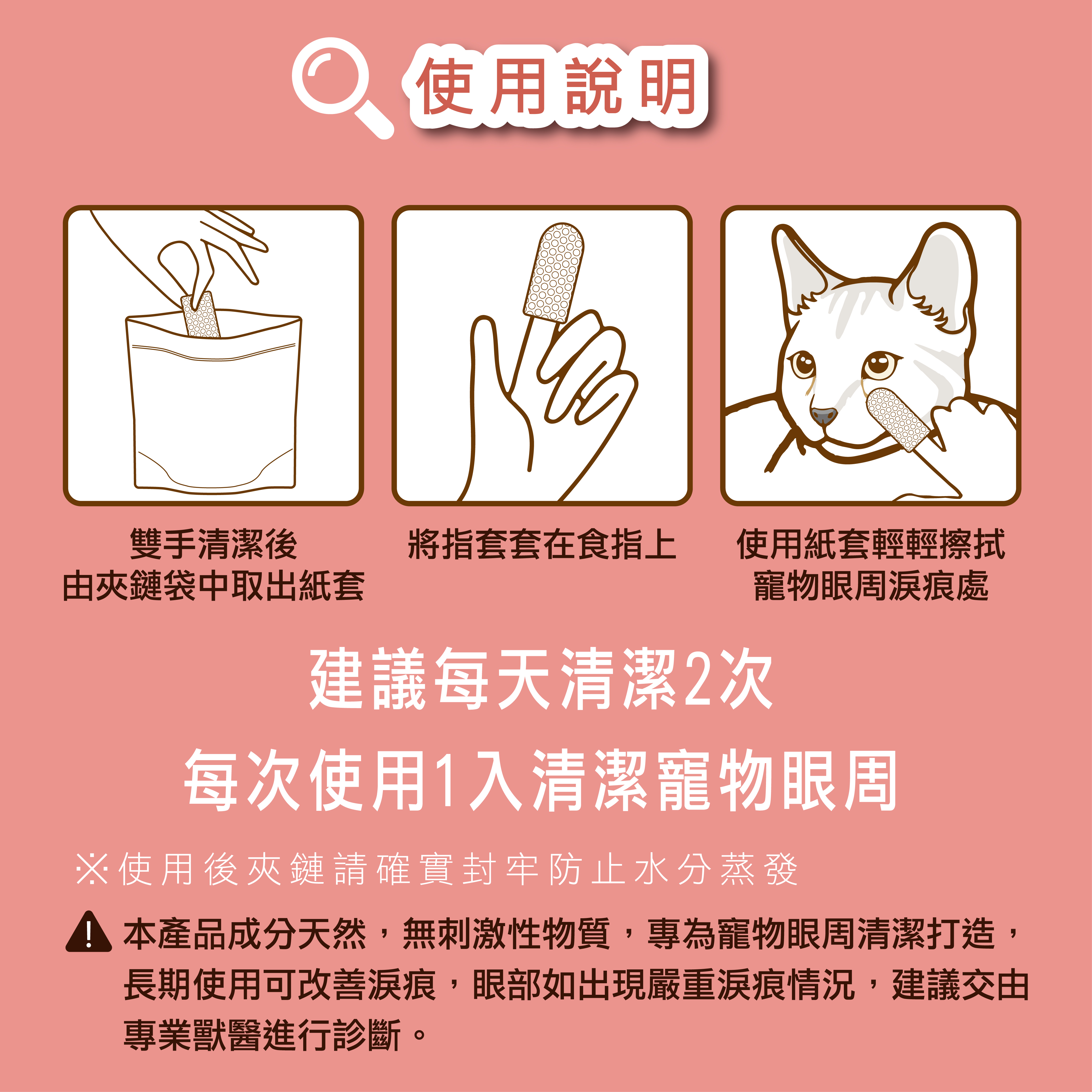 將雙手清潔後,由袋中取出淚痕清潔指套,將指套套在指上,使用指套輕輕擦拭寵物眼周淚痕處