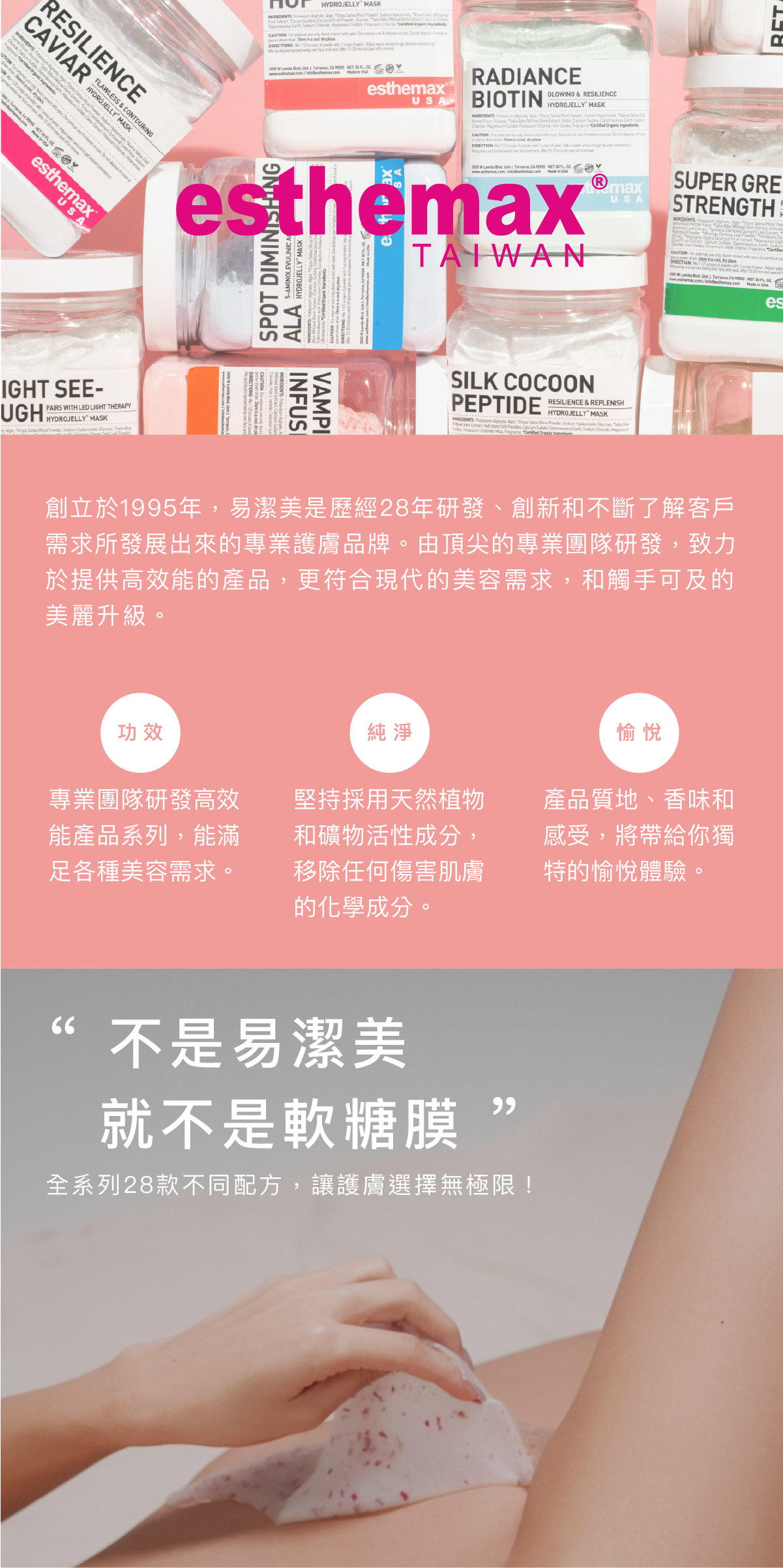 關於易潔美 創立於1995年,易潔美是歷經28年研發、創新和不斷了解客戶需求所發展出來的專業護膚品牌。由頂尖的專業團隊研發,致力於提供高效能的產品,更符合現代的美容需求,和觸手可及的美麗升級。 三大宗旨 功效:專業團隊研發高效能產品系列,能滿足各種美容需求。 純淨:堅持採用天然植物和礦物活性成分,移除任何傷害肌膚的化學成分。 愉悅:產品質地、香味和感受,將帶給你獨特的愉悅體驗。 “ 不是易潔美,就不是軟糖膜 ” 全系列28款不同配方,讓護膚選擇無極