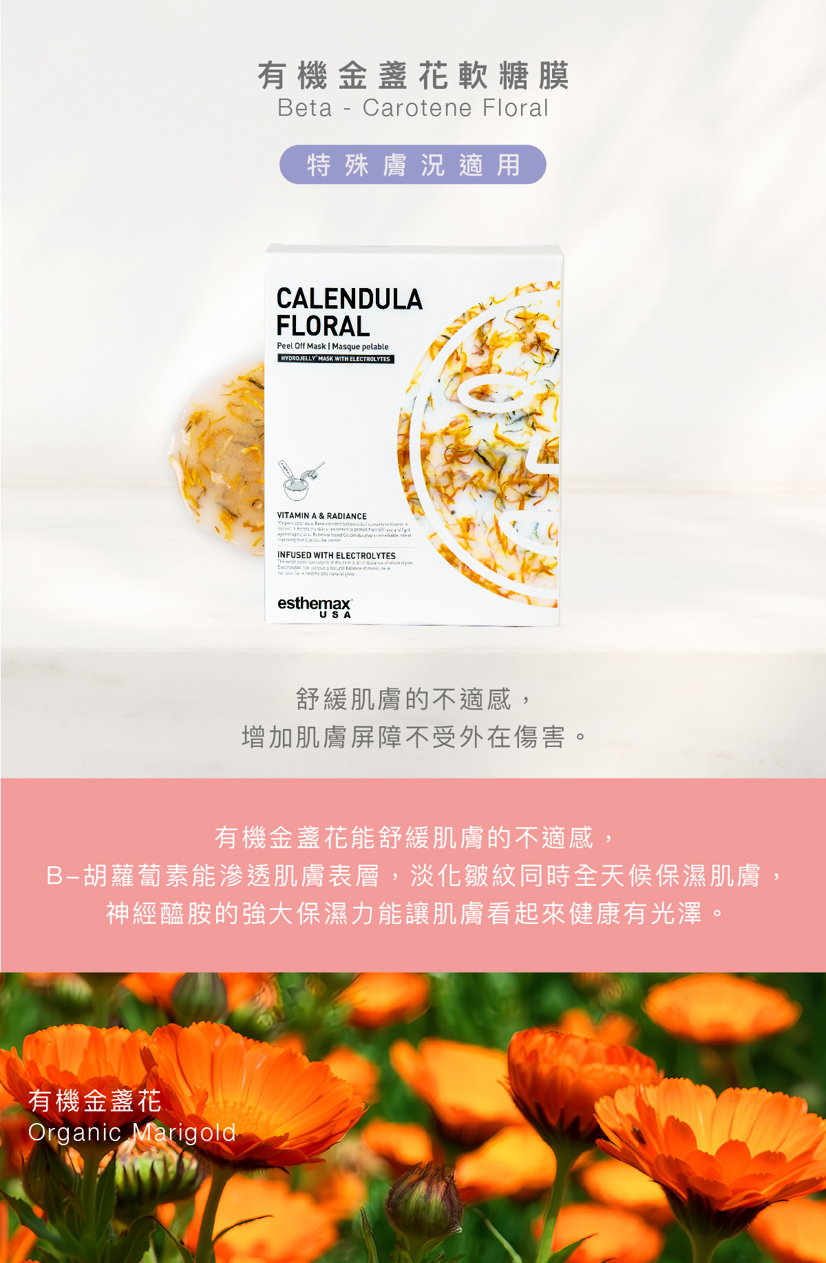 有機金盞花軟糖膜 Beta - Carotene Floral Hydrojelly Box 特殊膚況適用 功效 舒緩肌膚的不適感，增加肌膚屏障不受外在傷害。  成分 有機金盞花能舒緩肌膚的不適感，B-胡蘿葡素能滲透肌膚表層，淡化皺紋同時全天候保濕肌膚，神經醯胺的強大保濕力能讓肌膚看齊來健康有光澤。  有機金盞花