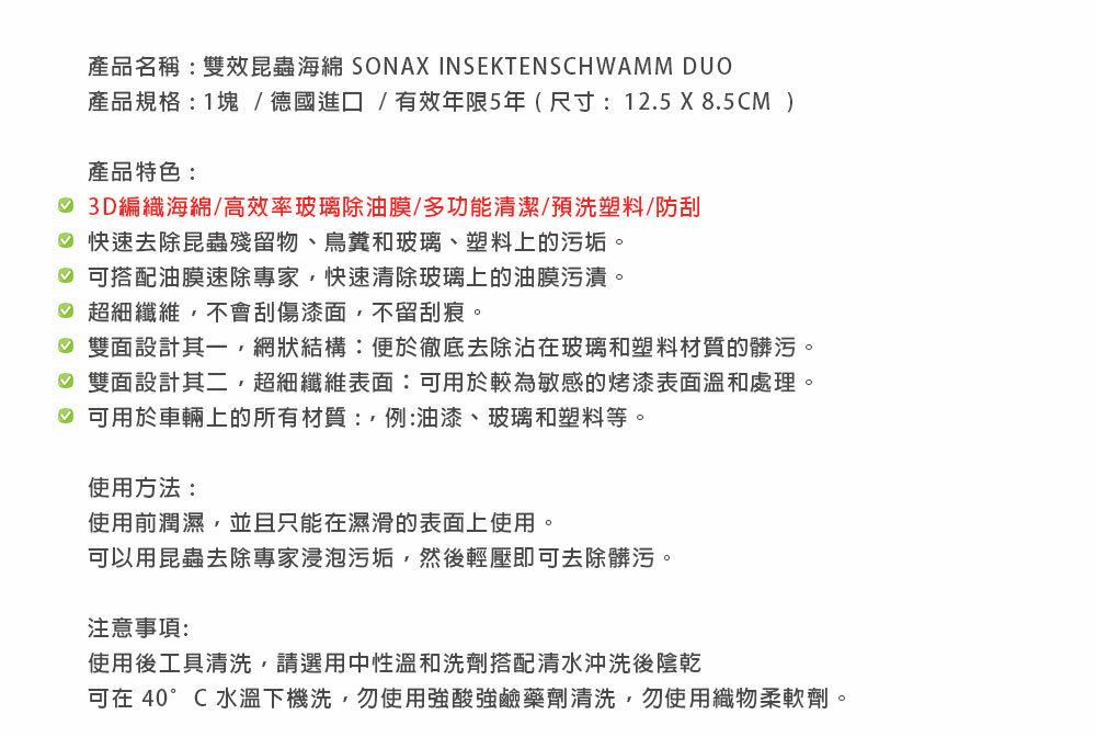 產品名稱:雙效昆蟲海綿 SONAX INSEKTENSCHWAMM DUO產品規格:1塊/德國進口/有效年限5年(尺寸:12.5 X 8.5CM )產品特色: 3D編織海綿/高效率玻璃除油膜/多功能清潔/預洗塑料/防刮 快速去除昆蟲殘留物、鳥糞和玻璃、塑料上的污垢。 可搭配油膜速除專家,快速清除玻璃上的油膜污漬。♡ 超細纖維,不會刮傷漆面,不留刮痕。♡ 雙面設計其一,網狀結構:便於徹底去除沾在玻璃和塑料材質的髒污。♡ 雙面設計其二,超細纖維表面:可用於較為敏感的烤漆表面溫和處理。♡ 可用於車輛上的所有材質:例:油漆、玻璃和塑料等。使用方法:使用前潤濕,並且只能在濕滑的表面上使用。可以用昆蟲去除專家浸泡污垢,然後輕壓即可去除髒污。注意事項:使用後工具清洗,請選用中性溫和洗劑搭配清水沖洗後陰乾可在 40°C 水溫下機洗,勿使用強酸強鹼藥劑清洗,勿使用織物柔軟劑。