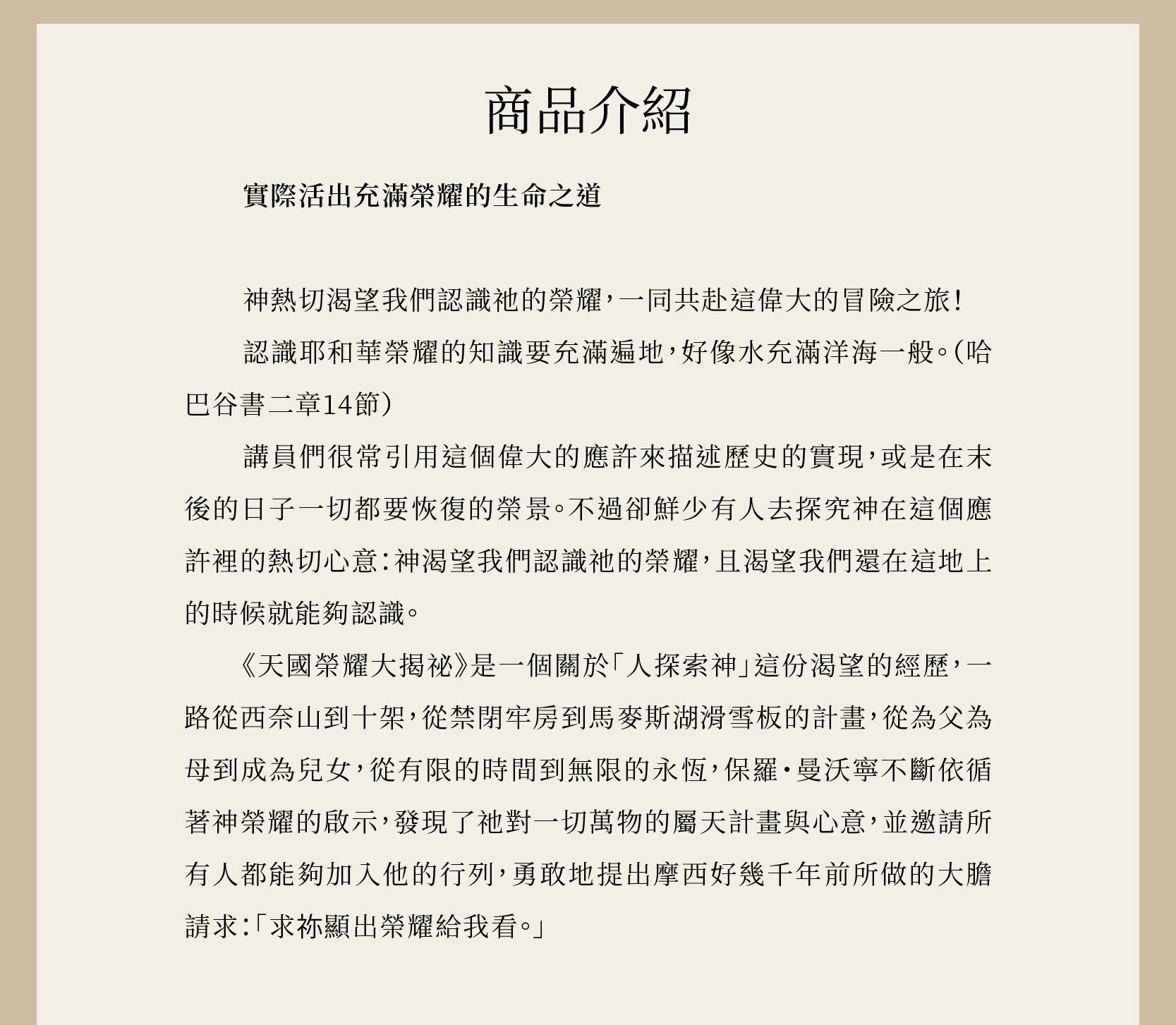 天國榮耀大揭祕是一個關於「人探索神」這份渴望的經歷，一路從西奈山到十架，從禁閉牢房到馬麥斯湖滑雪板的計畫，從為父為母到成為兒女，從有限的時間到無限的永恆。