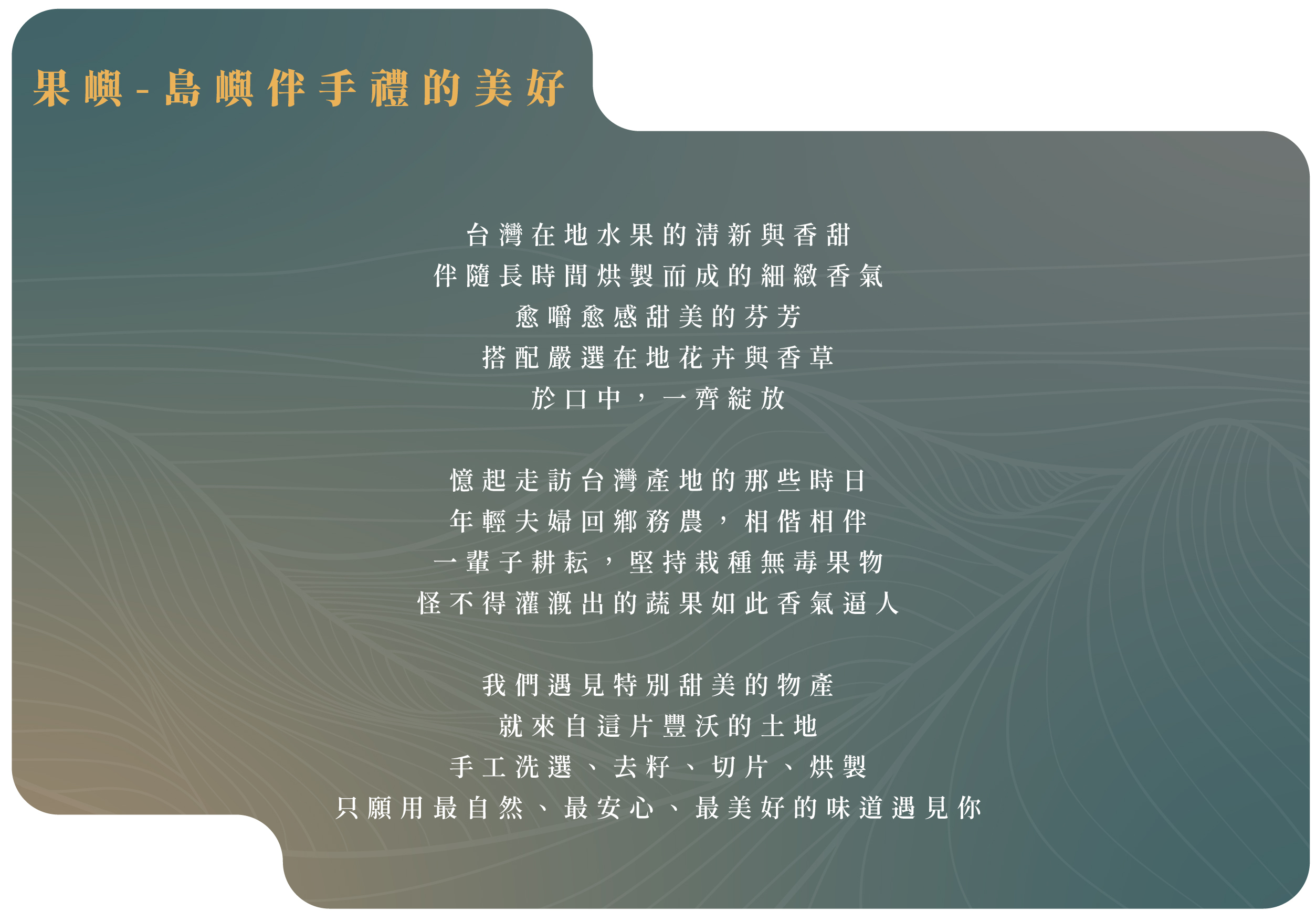 台灣在地水果的清新與香甜 伴隨長時間烘製而成的細緻香氣 愈嚼愈感甜美的芬芳 搭配嚴選在地花卉與香草 於口中，一齊綻放   憶起走訪台灣產地的那些時日 年輕夫婦回鄉務農，相偕相伴 一輩子耕耘，堅持栽種無毒果物 怪不得灌溉出的蔬果如此香氣逼人