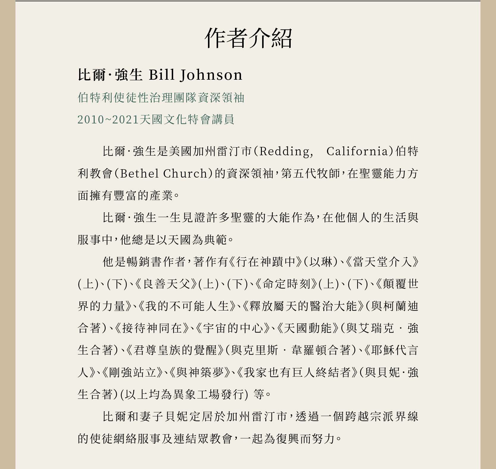 作者比爾．強生 Bill Johnson是伯特利使徒性治理團隊資深領袖，也是2010~2021天國文化特會講員，著作有《行在神蹟中》（以琳）、《當天堂介入》(上)、(下)、《良善天父》(上)、(下)、《命定時刻》(上)、(下)、《顛覆世界的力量》、《我的不可能人生》、《釋放屬天的醫治大能》（與柯蘭迪合著）、《接待神同在》、《宇宙的中心》、《天國動能》（與艾瑞克‧強生合著）、《君尊皇族的覺醒》（與克里斯‧韋羅頓合著）、《耶穌代言人》、《剛強站立》、《與神築夢》、《我家也有巨人終結者》（與貝妮．強生合著）。